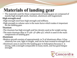 Materials of landing gear
 The materials used for these components of landing gear are composed of
mainly high strength steels, titanium, aluminum and magnesium.
High strength steel
-High strength steel have high strength and stiffness.
-High strength to volume ratio is the main factor which makes it important
for the landing gear.
Titanium
-The titanium has high strength and low density used as for weight saving
-The main titanium alloy is Ti-5Al- 5V-5Mo-3Cr, which is used in the main
components of landing gear.
Aluminum
-Modern aircraft consists of approximately 70 % of aluminum alloys. It has
relatively low cost, light in weight, and can be heat treated to strength level
-Aluminum 7075 is used for the landing gear in helicopters because it is
strong, with a strength comparable to many steels, and has good fatigue
strength
 