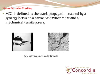Stress Corrosion Cracking
 SCC is defined as the crack propagation caused by a
synergy between a corrosive environment and a
mechanical tensile stress.
Stress Corrosion Crack Growth
 