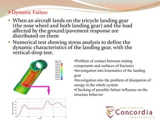 Dynamic Failure
 When an aircraft lands on the tricycle landing gear
(the nose wheel and both landing gear) and the load
affected by the ground/pavement response are
distributed on them
 Numerical test showing stress analysis to define the
dynamic characteristics of the landing gear, with the
vertical-drop test.
•Problem of contact between mating
components and surfaces of fractures
•Investigation into kinematics of the landing
gear
•Investigation into the problem of dissipation of
energy in the whole system
•Checking of possible failure influence on the
structure behavior
 
