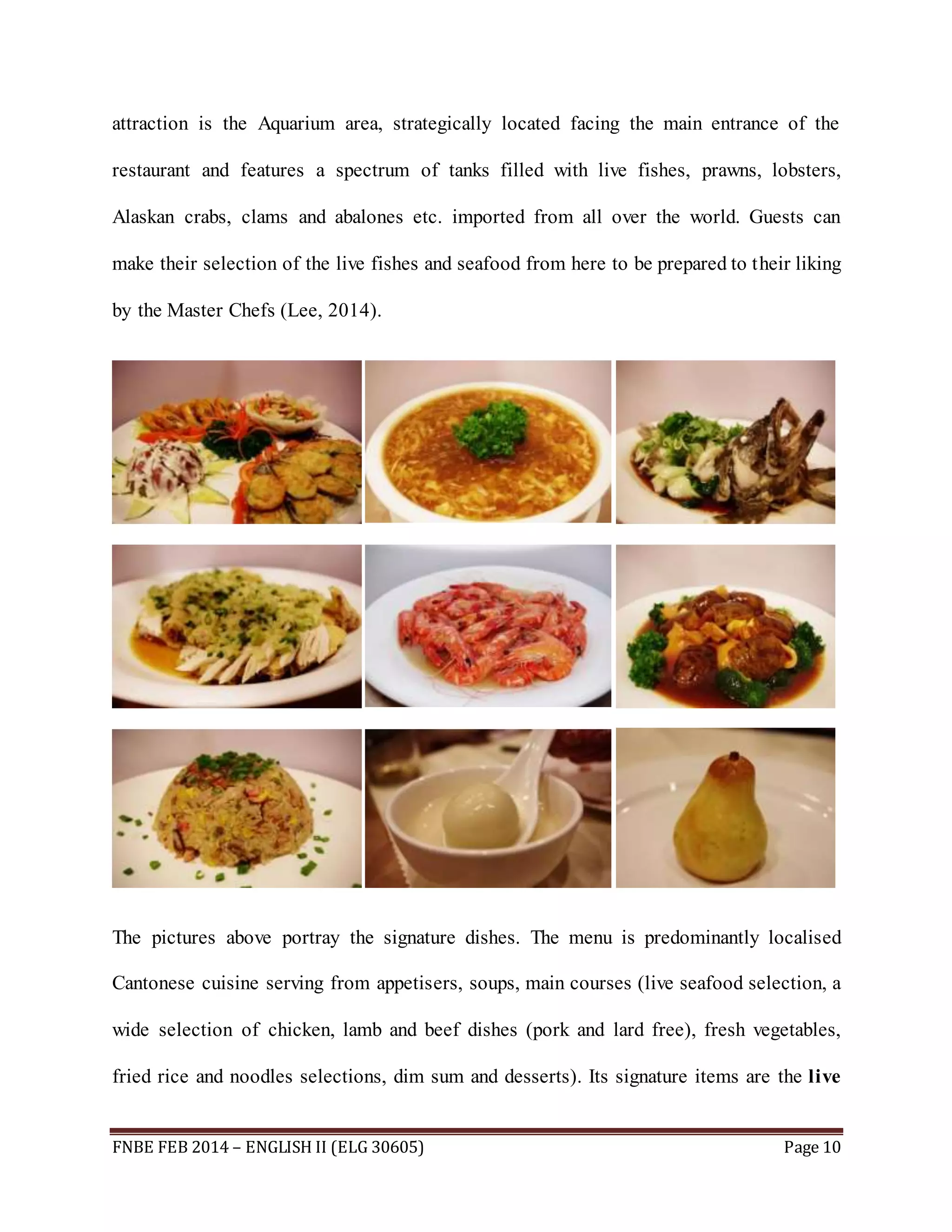 attraction is the Aquarium area, strategically located facing the main entrance of the 
restaurant and features a spectrum of tanks filled with live fishes, prawns, lobsters, 
Alaskan crabs, clams and abalones etc. imported from all over the world. Guests can 
make their selection of the live fishes and seafood from here to be prepared to their liking 
by the Master Chefs (Lee, 2014). 
The pictures above portray the signature dishes. The menu is predominantly localised 
Cantonese cuisine serving from appetisers, soups, main courses (live seafood selection, a 
wide selection of chicken, lamb and beef dishes (pork and lard free), fresh vegetables, 
fried rice and noodles selections, dim sum and desserts). Its signature items are the live 
FNBE FEB 2014 – ENGLISH II (ELG 30605) Page 10 
 