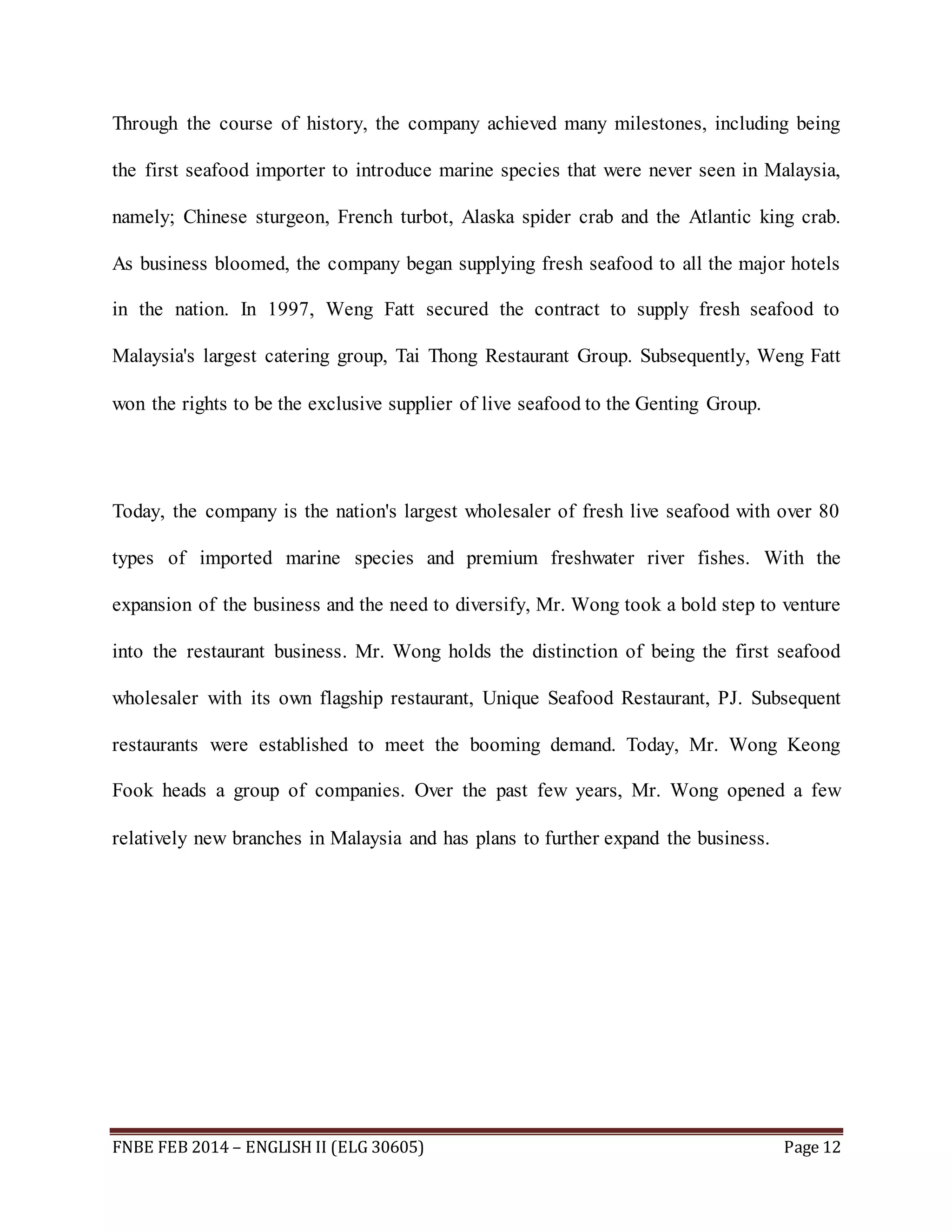 Through the course of history, the company achieved many milestones, including being 
the first seafood importer to introduce marine species that were never seen in Malaysia, 
namely; Chinese sturgeon, French turbot, Alaska spider crab and the Atlantic king crab. 
As business bloomed, the company began supplying fresh seafood to all the major hotels 
in the nation. In 1997, Weng Fatt secured the contract to supply fresh seafood to 
Malaysia's largest catering group, Tai Thong Restaurant Group. Subsequently, Weng Fatt 
won the rights to be the exclusive supplier of live seafood to the Genting Group. 
Today, the company is the nation's largest wholesaler of fresh live seafood with over 80 
types of imported marine species and premium freshwater river fishes. With the 
expansion of the business and the need to diversify, Mr. Wong took a bold step to venture 
into the restaurant business. Mr. Wong holds the distinction of being the first seafood 
wholesaler with its own flagship restaurant, Unique Seafood Restaurant, PJ. Subsequent 
restaurants were established to meet the booming demand. Today, Mr. Wong Keong 
Fook heads a group of companies. Over the past few years, Mr. Wong opened a few 
relatively new branches in Malaysia and has plans to further expand the business. 
FNBE FEB 2014 – ENGLISH II (ELG 30605) Page 12 
 