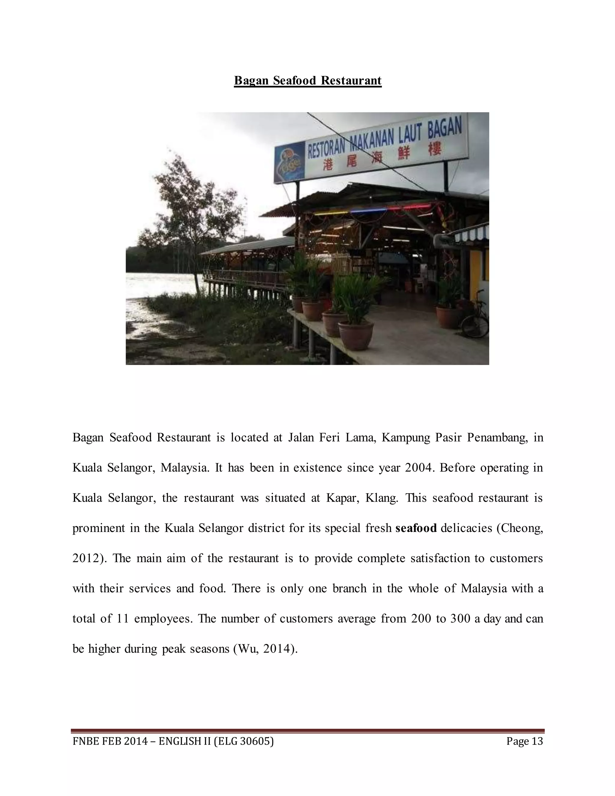 Bagan Seafood Restaurant 
Bagan Seafood Restaurant is located at Jalan Feri Lama, Kampung Pasir Penambang, in 
Kuala Selangor, Malaysia. It has been in existence since year 2004. Before operating in 
Kuala Selangor, the restaurant was situated at Kapar, Klang. This seafood restaurant is 
prominent in the Kuala Selangor district for its special fresh seafood delicacies (Cheong, 
2012). The main aim of the restaurant is to provide complete satisfaction to customers 
with their services and food. There is only one branch in the whole of Malaysia with a 
total of 11 employees. The number of customers average from 200 to 300 a day and can 
be higher during peak seasons (Wu, 2014). 
FNBE FEB 2014 – ENGLISH II (ELG 30605) Page 13 
 