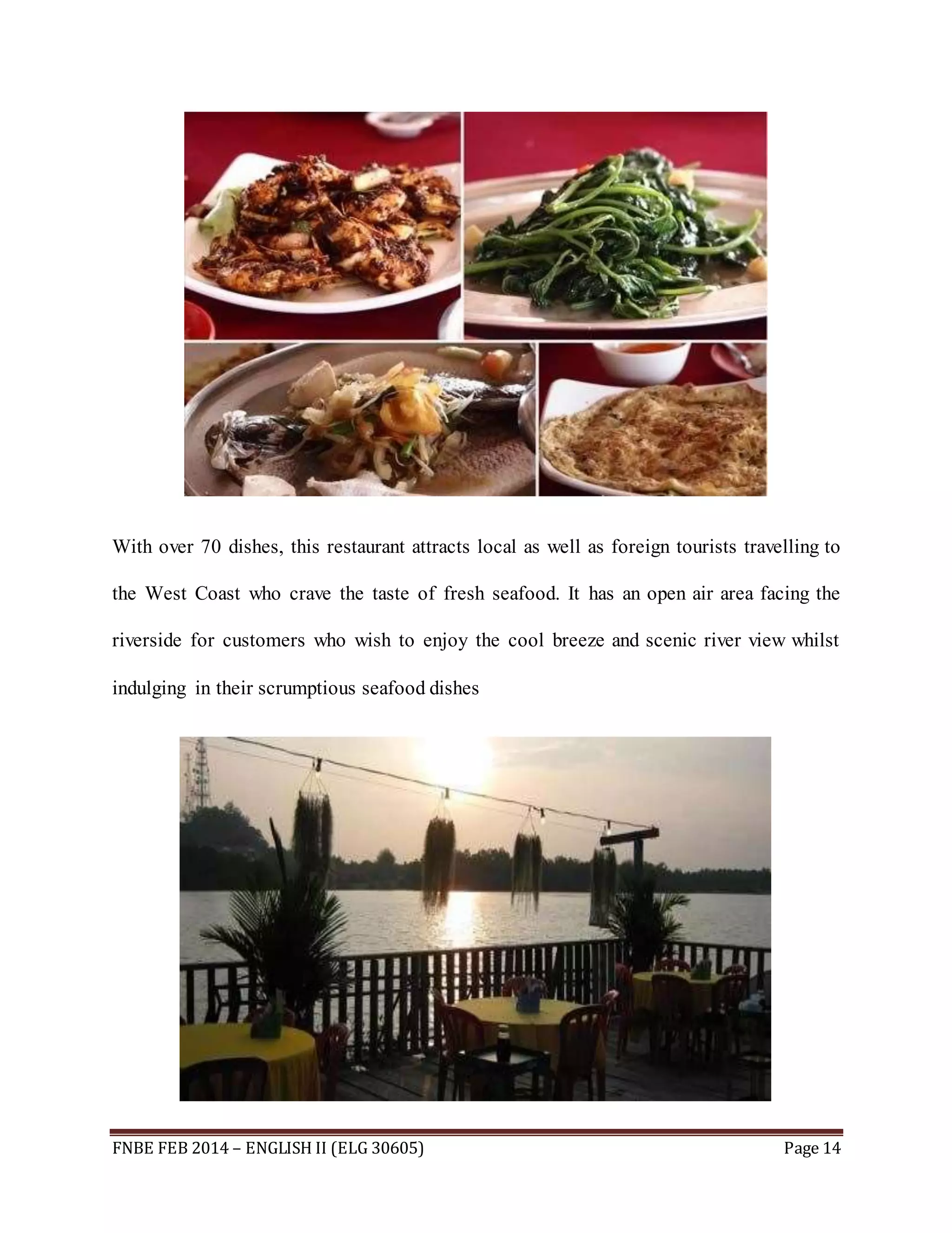 With over 70 dishes, this restaurant attracts local as well as foreign tourists travelling to 
the West Coast who crave the taste of fresh seafood. It has an open air area facing the 
riverside for customers who wish to enjoy the cool breeze and scenic river view whilst 
indulging in their scrumptious seafood dishes 
FNBE FEB 2014 – ENGLISH II (ELG 30605) Page 14 
 