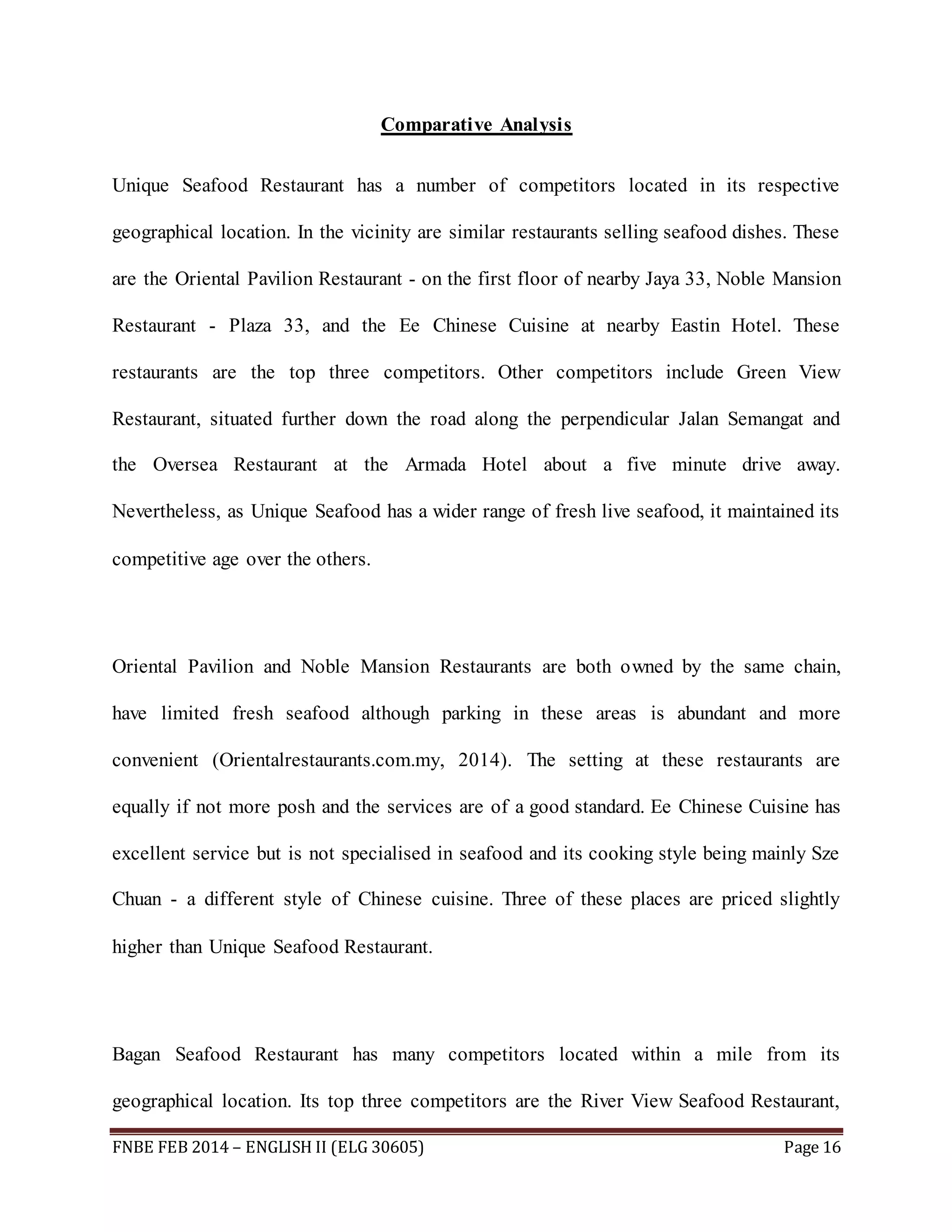 Comparative Analysis 
Unique Seafood Restaurant has a number of competitors located in its respective 
geographical location. In the vicinity are similar restaurants selling seafood dishes. These 
are the Oriental Pavilion Restaurant - on the first floor of nearby Jaya 33, Noble Mansion 
Restaurant - Plaza 33, and the Ee Chinese Cuisine at nearby Eastin Hotel. These 
restaurants are the top three competitors. Other competitors include Green View 
Restaurant, situated further down the road along the perpendicular Jalan Semangat and 
the Oversea Restaurant at the Armada Hotel about a five minute drive away. 
Nevertheless, as Unique Seafood has a wider range of fresh live seafood, it maintained its 
competitive age over the others. 
Oriental Pavilion and Noble Mansion Restaurants are both owned by the same chain, 
have limited fresh seafood although parking in these areas is abundant and more 
convenient (Orientalrestaurants.com.my, 2014). The setting at these restaurants are 
equally if not more posh and the services are of a good standard. Ee Chinese Cuisine has 
excellent service but is not specialised in seafood and its cooking style being mainly Sze 
Chuan - a different style of Chinese cuisine. Three of these places are priced slightly 
higher than Unique Seafood Restaurant. 
Bagan Seafood Restaurant has many competitors located within a mile from its 
geographical location. Its top three competitors are the River View Seafood Restaurant, 
FNBE FEB 2014 – ENGLISH II (ELG 30605) Page 16 
 