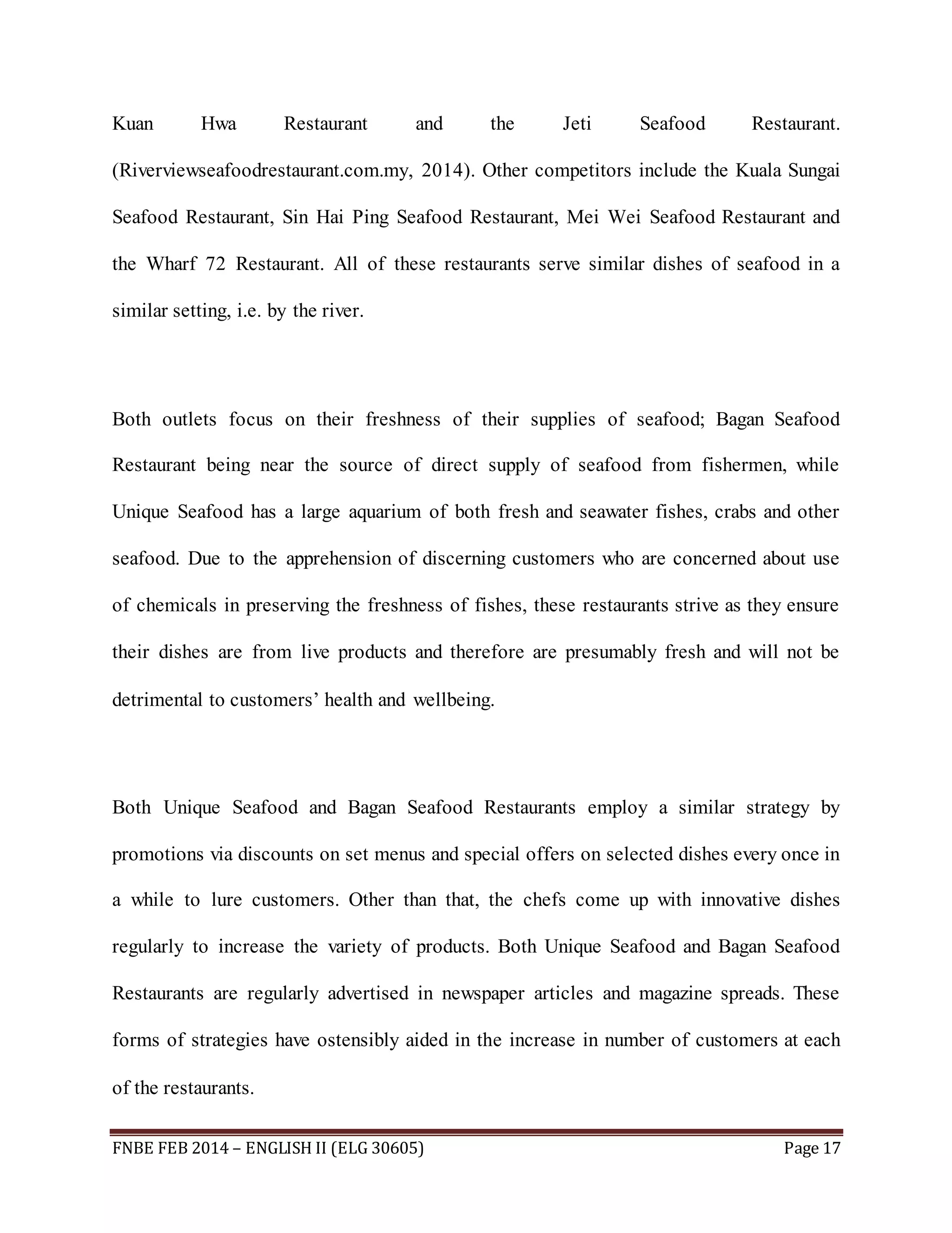 Kuan Hwa Restaurant and the Jeti Seafood Restaurant. 
(Riverviewseafoodrestaurant.com.my, 2014). Other competitors include the Kuala Sungai 
Seafood Restaurant, Sin Hai Ping Seafood Restaurant, Mei Wei Seafood Restaurant and 
the Wharf 72 Restaurant. All of these restaurants serve similar dishes of seafood in a 
similar setting, i.e. by the river. 
Both outlets focus on their freshness of their supplies of seafood; Bagan Seafood 
Restaurant being near the source of direct supply of seafood from fishermen, while 
Unique Seafood has a large aquarium of both fresh and seawater fishes, crabs and other 
seafood. Due to the apprehension of discerning customers who are concerned about use 
of chemicals in preserving the freshness of fishes, these restaurants strive as they ensure 
their dishes are from live products and therefore are presumably fresh and will not be 
detrimental to customers’ health and wellbeing. 
Both Unique Seafood and Bagan Seafood Restaurants employ a similar strategy by 
promotions via discounts on set menus and special offers on selected dishes every once in 
a while to lure customers. Other than that, the chefs come up with innovative dishes 
regularly to increase the variety of products. Both Unique Seafood and Bagan Seafood 
Restaurants are regularly advertised in newspaper articles and magazine spreads. These 
forms of strategies have ostensibly aided in the increase in number of customers at each 
of the restaurants. 
FNBE FEB 2014 – ENGLISH II (ELG 30605) Page 17 
 