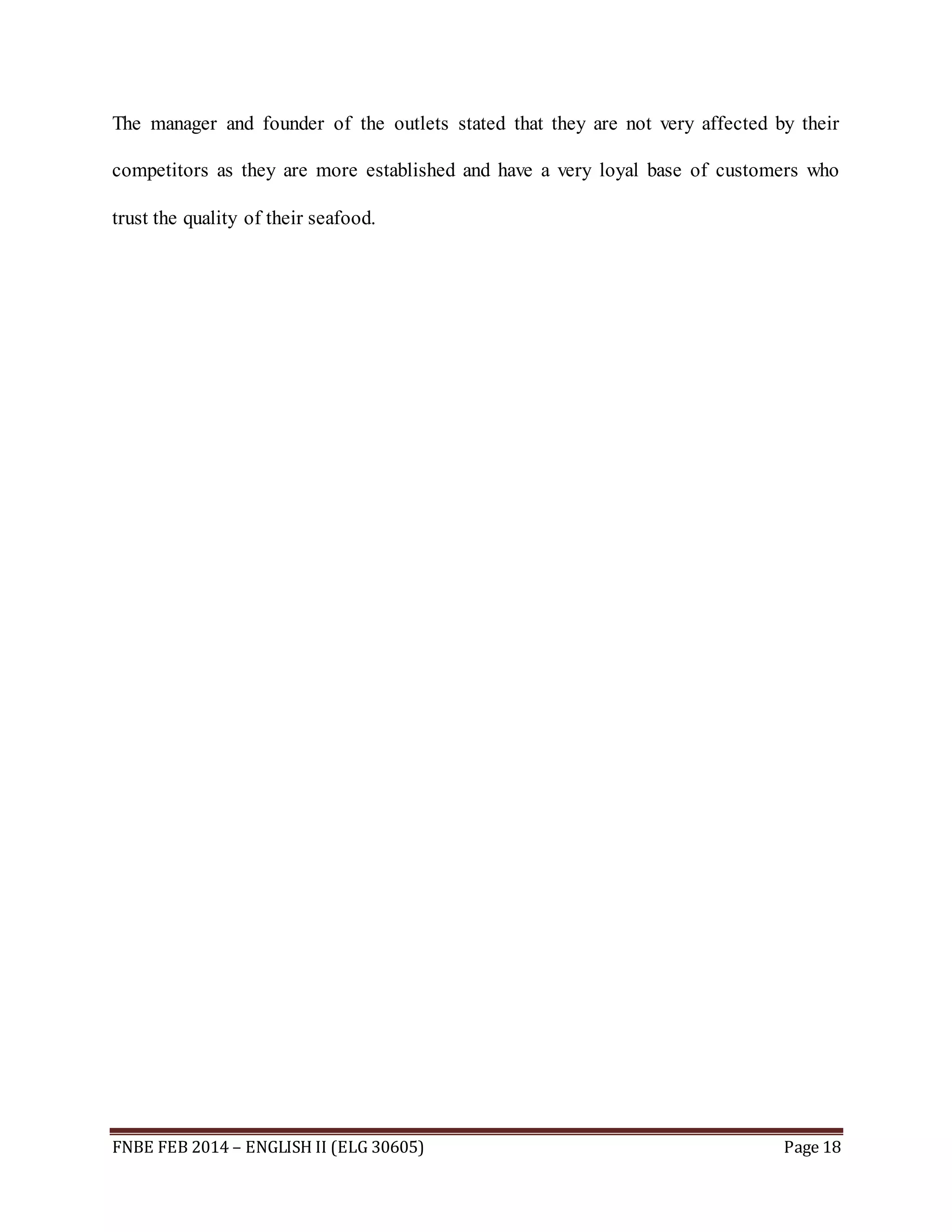 The manager and founder of the outlets stated that they are not very affected by their 
competitors as they are more established and have a very loyal base of customers who 
trust the quality of their seafood. 
FNBE FEB 2014 – ENGLISH II (ELG 30605) Page 18 
 