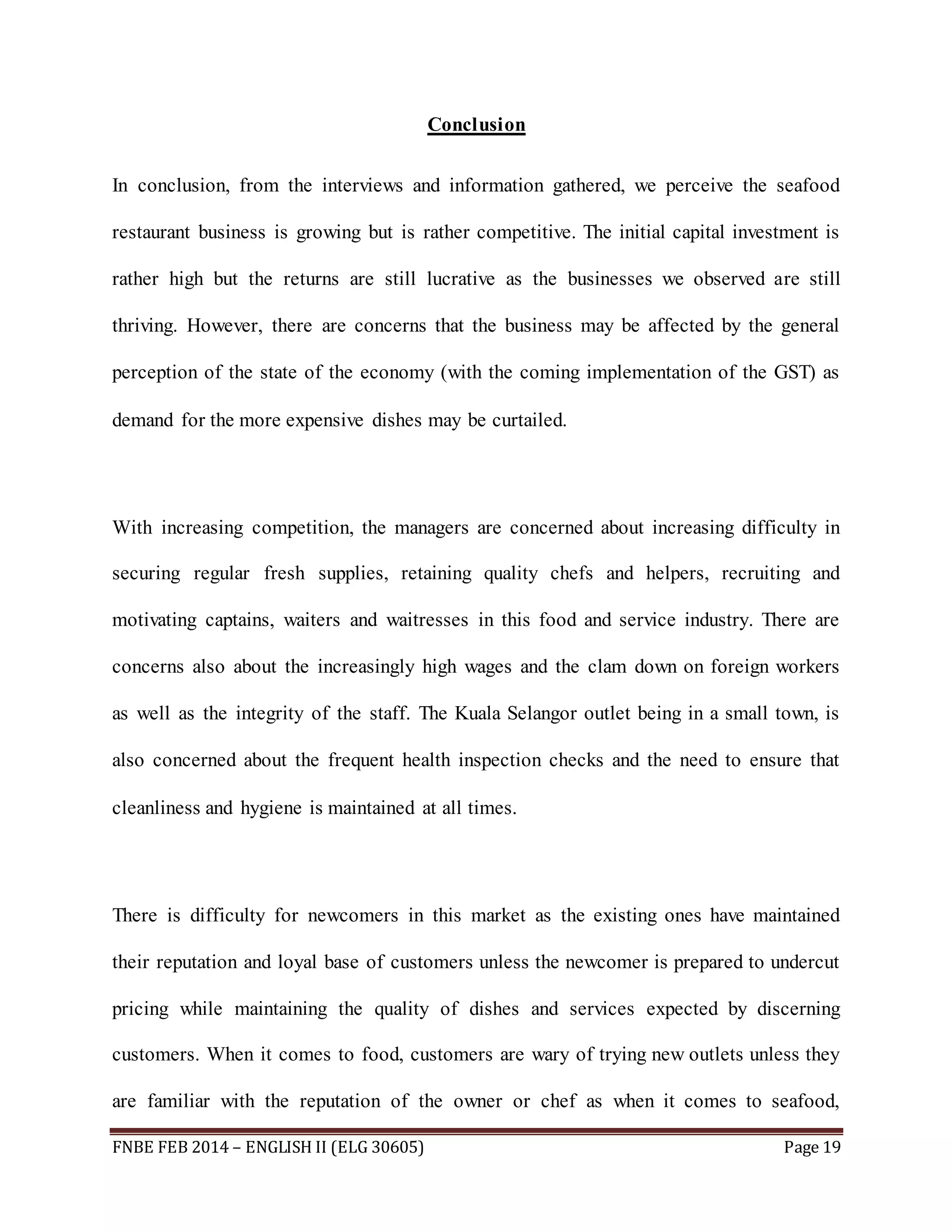 Conclusion 
In conclusion, from the interviews and information gathered, we perceive the seafood 
restaurant business is growing but is rather competitive. The initial capital investment is 
rather high but the returns are still lucrative as the businesses we observed are still 
thriving. However, there are concerns that the business may be affected by the general 
perception of the state of the economy (with the coming implementation of the GST) as 
demand for the more expensive dishes may be curtailed. 
With increasing competition, the managers are concerned about increasing difficulty in 
securing regular fresh supplies, retaining quality chefs and helpers, recruiting and 
motivating captains, waiters and waitresses in this food and service industry. There are 
concerns also about the increasingly high wages and the clam down on foreign workers 
as well as the integrity of the staff. The Kuala Selangor outlet being in a small town, is 
also concerned about the frequent health inspection checks and the need to ensure that 
cleanliness and hygiene is maintained at all times. 
There is difficulty for newcomers in this market as the existing ones have maintained 
their reputation and loyal base of customers unless the newcomer is prepared to undercut 
pricing while maintaining the quality of dishes and services expected by discerning 
customers. When it comes to food, customers are wary of trying new outlets unless they 
are familiar with the reputation of the owner or chef as when it comes to seafood, 
FNBE FEB 2014 – ENGLISH II (ELG 30605) Page 19 
 