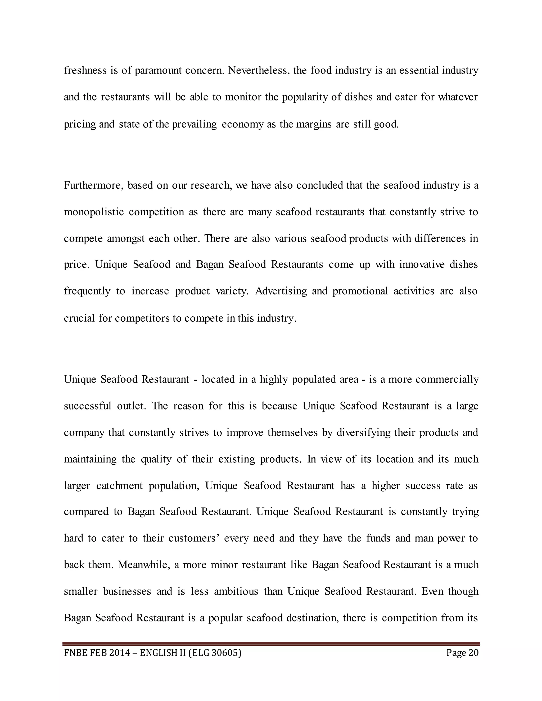 freshness is of paramount concern. Nevertheless, the food industry is an essential industry 
and the restaurants will be able to monitor the popularity of dishes and cater for whatever 
pricing and state of the prevailing economy as the margins are still good. 
Furthermore, based on our research, we have also concluded that the seafood industry is a 
monopolistic competition as there are many seafood restaurants that constantly strive to 
compete amongst each other. There are also various seafood products with differences in 
price. Unique Seafood and Bagan Seafood Restaurants come up with innovative dishes 
frequently to increase product variety. Advertising and promotional activities are also 
crucial for competitors to compete in this industry. 
Unique Seafood Restaurant - located in a highly populated area - is a more commercially 
successful outlet. The reason for this is because Unique Seafood Restaurant is a large 
company that constantly strives to improve themselves by diversifying their products and 
maintaining the quality of their existing products. In view of its location and its much 
larger catchment population, Unique Seafood Restaurant has a higher success rate as 
compared to Bagan Seafood Restaurant. Unique Seafood Restaurant is constantly trying 
hard to cater to their customers’ every need and they have the funds and man power to 
back them. Meanwhile, a more minor restaurant like Bagan Seafood Restaurant is a much 
smaller businesses and is less ambitious than Unique Seafood Restaurant. Even though 
Bagan Seafood Restaurant is a popular seafood destination, there is competition from its 
FNBE FEB 2014 – ENGLISH II (ELG 30605) Page 20 
 