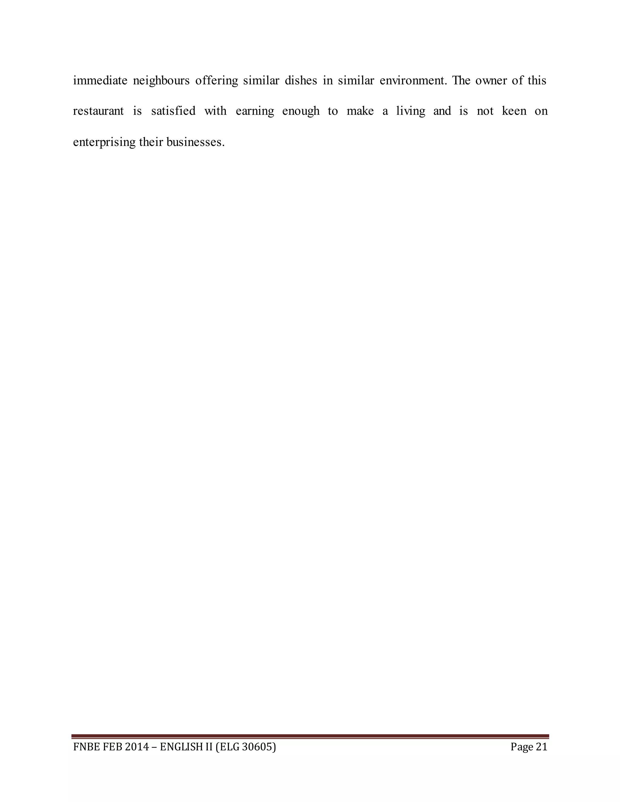 immediate neighbours offering similar dishes in similar environment. The owner of this 
restaurant is satisfied with earning enough to make a living and is not keen on 
enterprising their businesses. 
FNBE FEB 2014 – ENGLISH II (ELG 30605) Page 21 
 