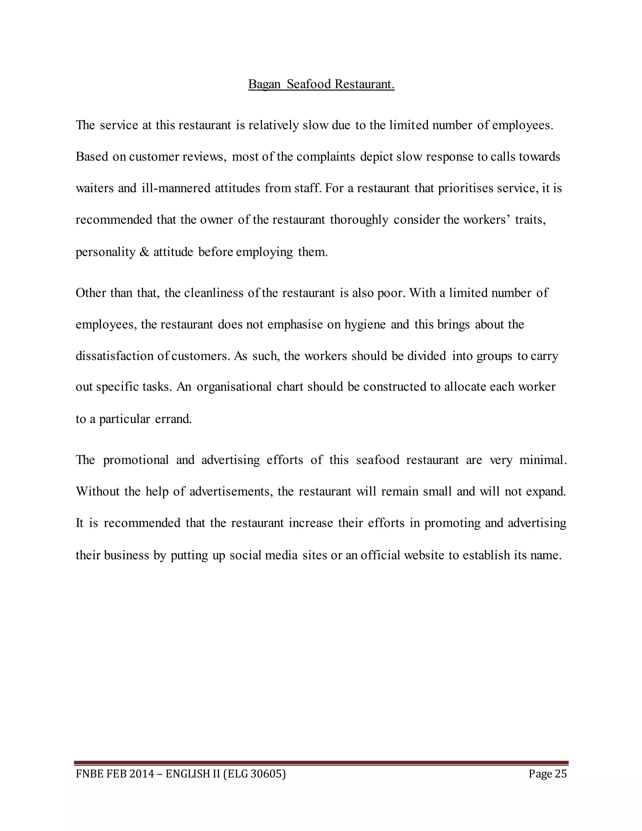 Bagan Seafood Restaurant. 
The service at this restaurant is relatively slow due to the limited number of employees. 
Based on customer reviews, most of the complaints depict slow response to calls towards 
waiters and ill-mannered attitudes from staff. For a restaurant that prioritises service, it is 
recommended that the owner of the restaurant thoroughly consider the workers’ traits, 
personality & attitude before employing them. 
Other than that, the cleanliness of the restaurant is also poor. With a limited number of 
employees, the restaurant does not emphasise on hygiene and this brings about the 
dissatisfaction of customers. As such, the workers should be divided into groups to carry 
out specific tasks. An organisational chart should be constructed to allocate each worker 
to a particular errand. 
The promotional and advertising efforts of this seafood restaurant are very minimal. 
Without the help of advertisements, the restaurant will remain small and will not expand. 
It is recommended that the restaurant increase their efforts in promoting and advertising 
their business by putting up social media sites or an official website to establish its name. 
FNBE FEB 2014 – ENGLISH II (ELG 30605) Page 25 
 