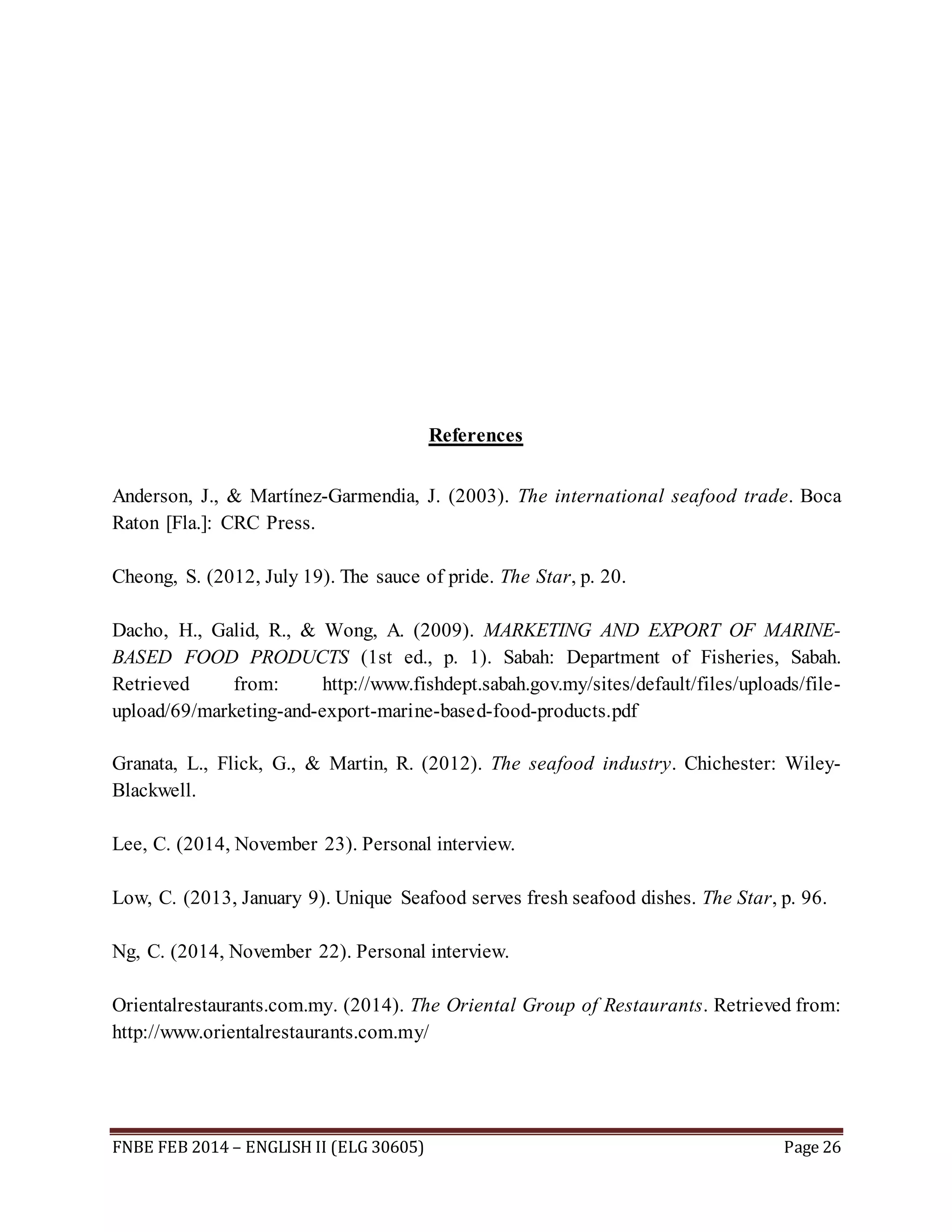 References 
Anderson, J., & Martínez-Garmendia, J. (2003). The international seafood trade. Boca 
Raton [Fla.]: CRC Press. 
Cheong, S. (2012, July 19). The sauce of pride. The Star, p. 20. 
Dacho, H., Galid, R., & Wong, A. (2009). MARKETING AND EXPORT OF MARINE-BASED 
FOOD PRODUCTS (1st ed., p. 1). Sabah: Department of Fisheries, Sabah. 
Retrieved from: http://www.fishdept.sabah.gov.my/sites/default/files/uploads/file-upload/ 
69/marketing-and-export-marine-based-food-products.pdf 
Granata, L., Flick, G., & Martin, R. (2012). The seafood industry. Chichester: Wiley- 
Blackwell. 
Lee, C. (2014, November 23). Personal interview. 
Low, C. (2013, January 9). Unique Seafood serves fresh seafood dishes. The Star, p. 96. 
Ng, C. (2014, November 22). Personal interview. 
Orientalrestaurants.com.my. (2014). The Oriental Group of Restaurants. Retrieved from: 
http://www.orientalrestaurants.com.my/ 
FNBE FEB 2014 – ENGLISH II (ELG 30605) Page 26 
 