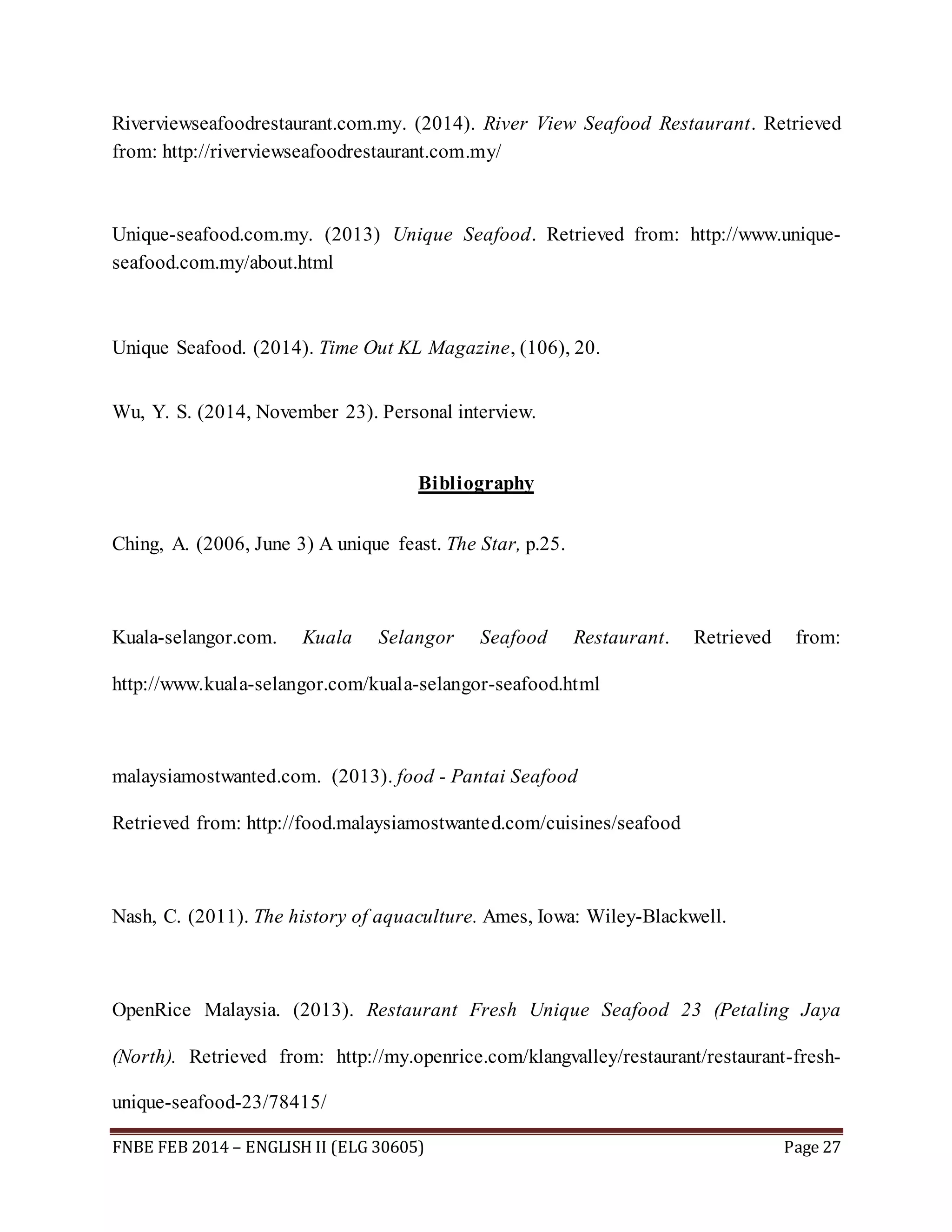 Riverviewseafoodrestaurant.com.my. (2014). River View Seafood Restaurant. Retrieved 
from: http://riverviewseafoodrestaurant.com.my/ 
Unique-seafood.com.my. (2013) Unique Seafood. Retrieved from: http://www.unique-seafood. 
com.my/about.html 
Unique Seafood. (2014). Time Out KL Magazine, (106), 20. 
Wu, Y. S. (2014, November 23). Personal interview. 
Bibliography 
Ching, A. (2006, June 3) A unique feast. The Star, p.25. 
Kuala-selangor.com. Kuala Selangor Seafood Restaurant. Retrieved from: 
http://www.kuala-selangor.com/kuala-selangor-seafood.html 
malaysiamostwanted.com. (2013). food - Pantai Seafood 
Retrieved from: http://food.malaysiamostwanted.com/cuisines/seafood 
Nash, C. (2011). The history of aquaculture. Ames, Iowa: Wiley-Blackwell. 
OpenRice Malaysia. (2013). Restaurant Fresh Unique Seafood 23 (Petaling Jaya 
(North). Retrieved from: http://my.openrice.com/klangvalley/restaurant/restaurant-fresh-unique- 
seafood-23/78415/ 
FNBE FEB 2014 – ENGLISH II (ELG 30605) Page 27 
 
