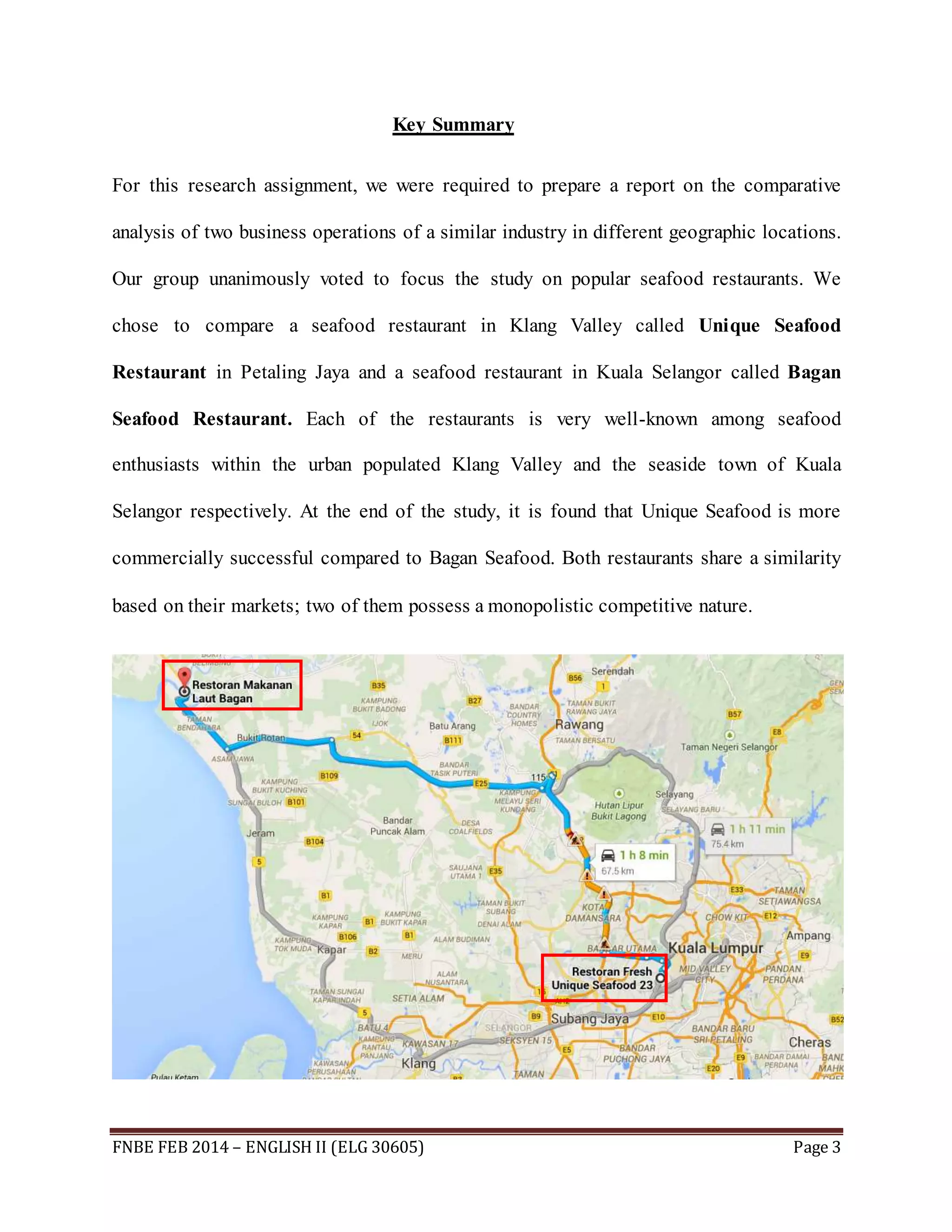 Key Summary 
For this research assignment, we were required to prepare a report on the comparative 
analysis of two business operations of a similar industry in different geographic locations. 
Our group unanimously voted to focus the study on popular seafood restaurants. We 
chose to compare a seafood restaurant in Klang Valley called Unique Seafood 
Restaurant in Petaling Jaya and a seafood restaurant in Kuala Selangor called Bagan 
Seafood Restaurant. Each of the restaurants is very well-known among seafood 
enthusiasts within the urban populated Klang Valley and the seaside town of Kuala 
Selangor respectively. At the end of the study, it is found that Unique Seafood is more 
commercially successful compared to Bagan Seafood. Both restaurants share a similarity 
based on their markets; two of them possess a monopolistic competitive nature. 
FNBE FEB 2014 – ENGLISH II (ELG 30605) Page 3 
 