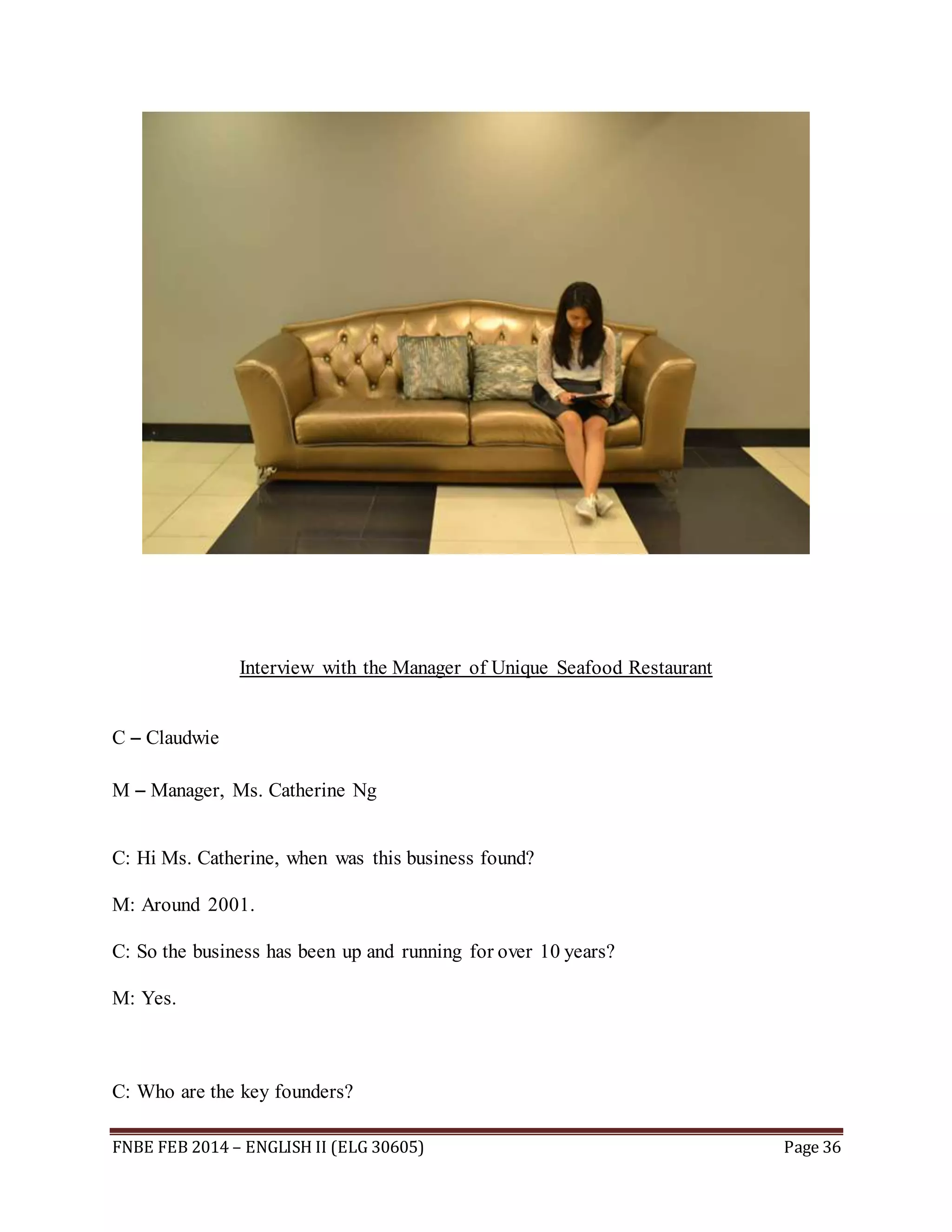 Interview with the Manager of Unique Seafood Restaurant 
C – Claudwie 
M – Manager, Ms. Catherine Ng 
C: Hi Ms. Catherine, when was this business found? 
M: Around 2001. 
C: So the business has been up and running for over 10 years? 
M: Yes. 
C: Who are the key founders? 
FNBE FEB 2014 – ENGLISH II (ELG 30605) Page 36 
 