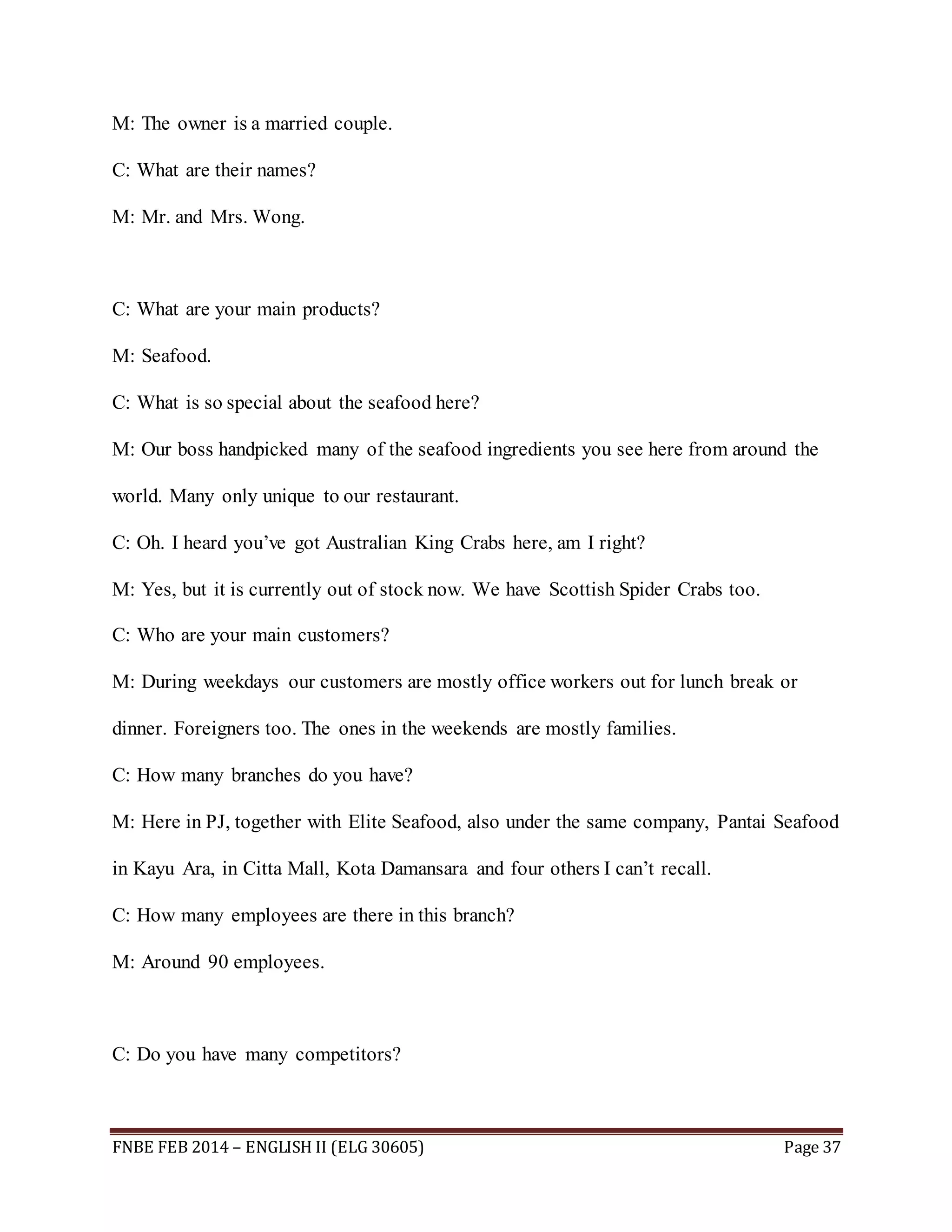 M: The owner is a married couple. 
C: What are their names? 
M: Mr. and Mrs. Wong. 
C: What are your main products? 
M: Seafood. 
C: What is so special about the seafood here? 
M: Our boss handpicked many of the seafood ingredients you see here from around the 
world. Many only unique to our restaurant. 
C: Oh. I heard you’ve got Australian King Crabs here, am I right? 
M: Yes, but it is currently out of stock now. We have Scottish Spider Crabs too. 
C: Who are your main customers? 
M: During weekdays our customers are mostly office workers out for lunch break or 
dinner. Foreigners too. The ones in the weekends are mostly families. 
C: How many branches do you have? 
M: Here in PJ, together with Elite Seafood, also under the same company, Pantai Seafood 
in Kayu Ara, in Citta Mall, Kota Damansara and four others I can’t recall. 
C: How many employees are there in this branch? 
M: Around 90 employees. 
C: Do you have many competitors? 
FNBE FEB 2014 – ENGLISH II (ELG 30605) Page 37 
 