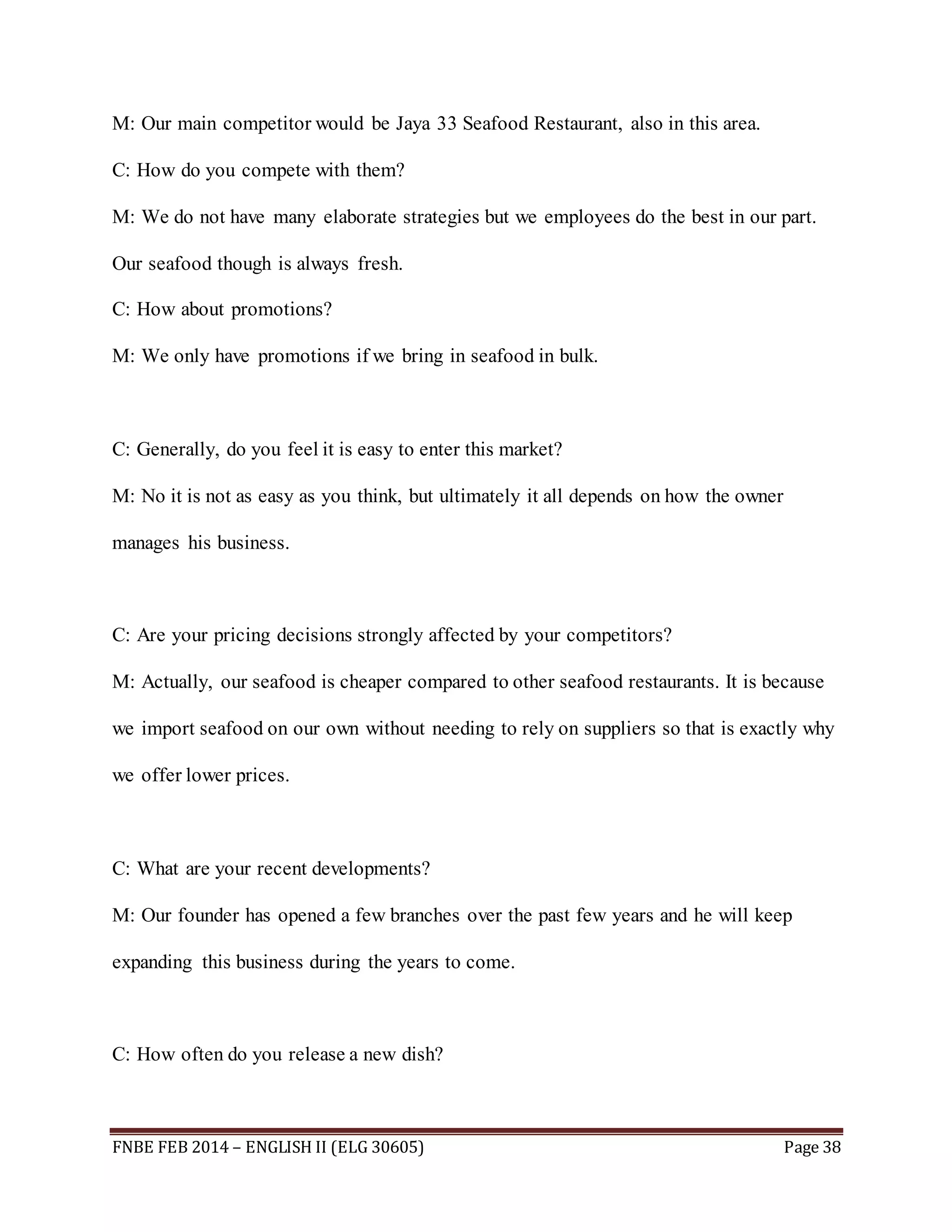 M: Our main competitor would be Jaya 33 Seafood Restaurant, also in this area. 
C: How do you compete with them? 
M: We do not have many elaborate strategies but we employees do the best in our part. 
Our seafood though is always fresh. 
C: How about promotions? 
M: We only have promotions if we bring in seafood in bulk. 
C: Generally, do you feel it is easy to enter this market? 
M: No it is not as easy as you think, but ultimately it all depends on how the owner 
manages his business. 
C: Are your pricing decisions strongly affected by your competitors? 
M: Actually, our seafood is cheaper compared to other seafood restaurants. It is because 
we import seafood on our own without needing to rely on suppliers so that is exactly why 
we offer lower prices. 
C: What are your recent developments? 
M: Our founder has opened a few branches over the past few years and he will keep 
expanding this business during the years to come. 
C: How often do you release a new dish? 
FNBE FEB 2014 – ENGLISH II (ELG 30605) Page 38 
 