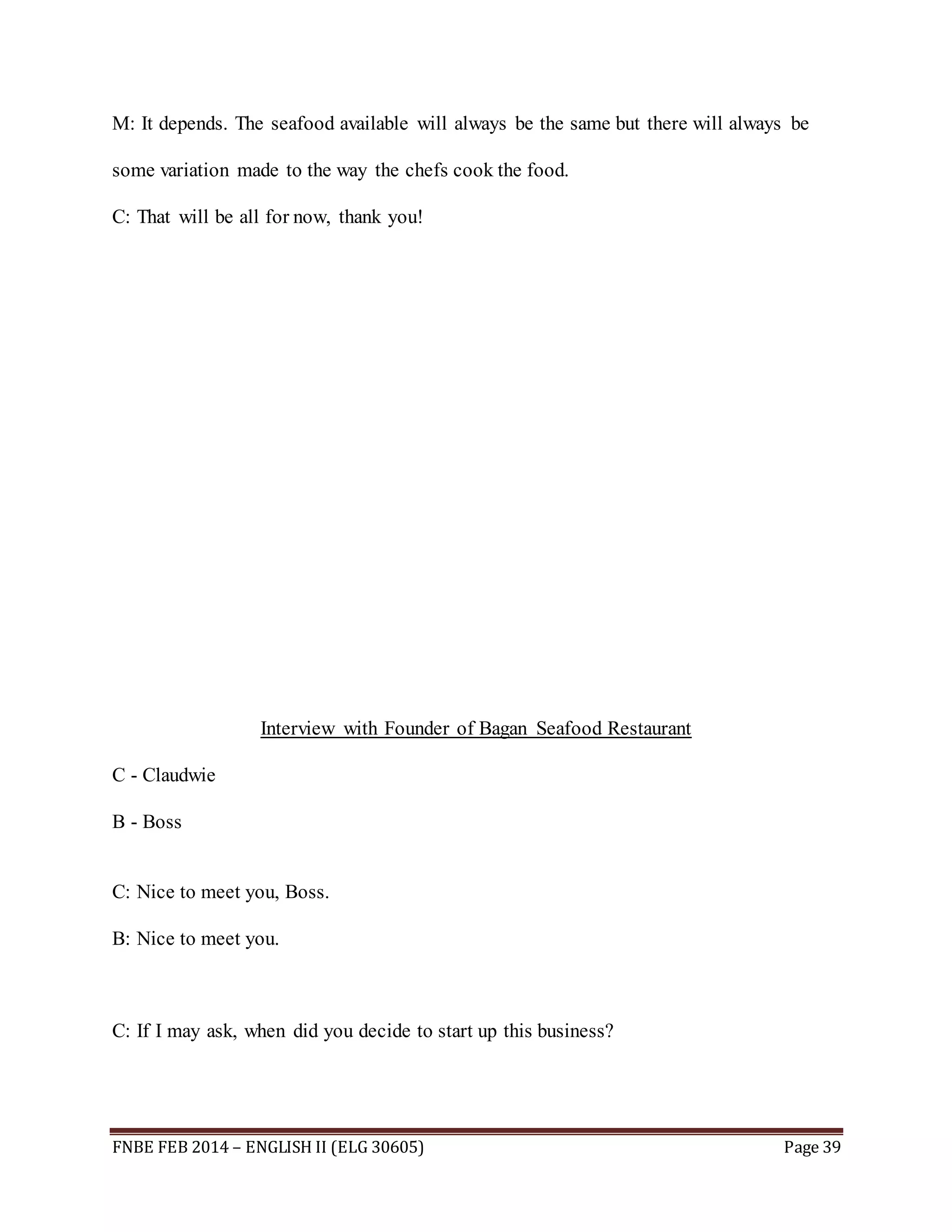 M: It depends. The seafood available will always be the same but there will always be 
some variation made to the way the chefs cook the food. 
C: That will be all for now, thank you! 
Interview with Founder of Bagan Seafood Restaurant 
C - Claudwie 
B - Boss 
C: Nice to meet you, Boss. 
B: Nice to meet you. 
C: If I may ask, when did you decide to start up this business? 
FNBE FEB 2014 – ENGLISH II (ELG 30605) Page 39 
 