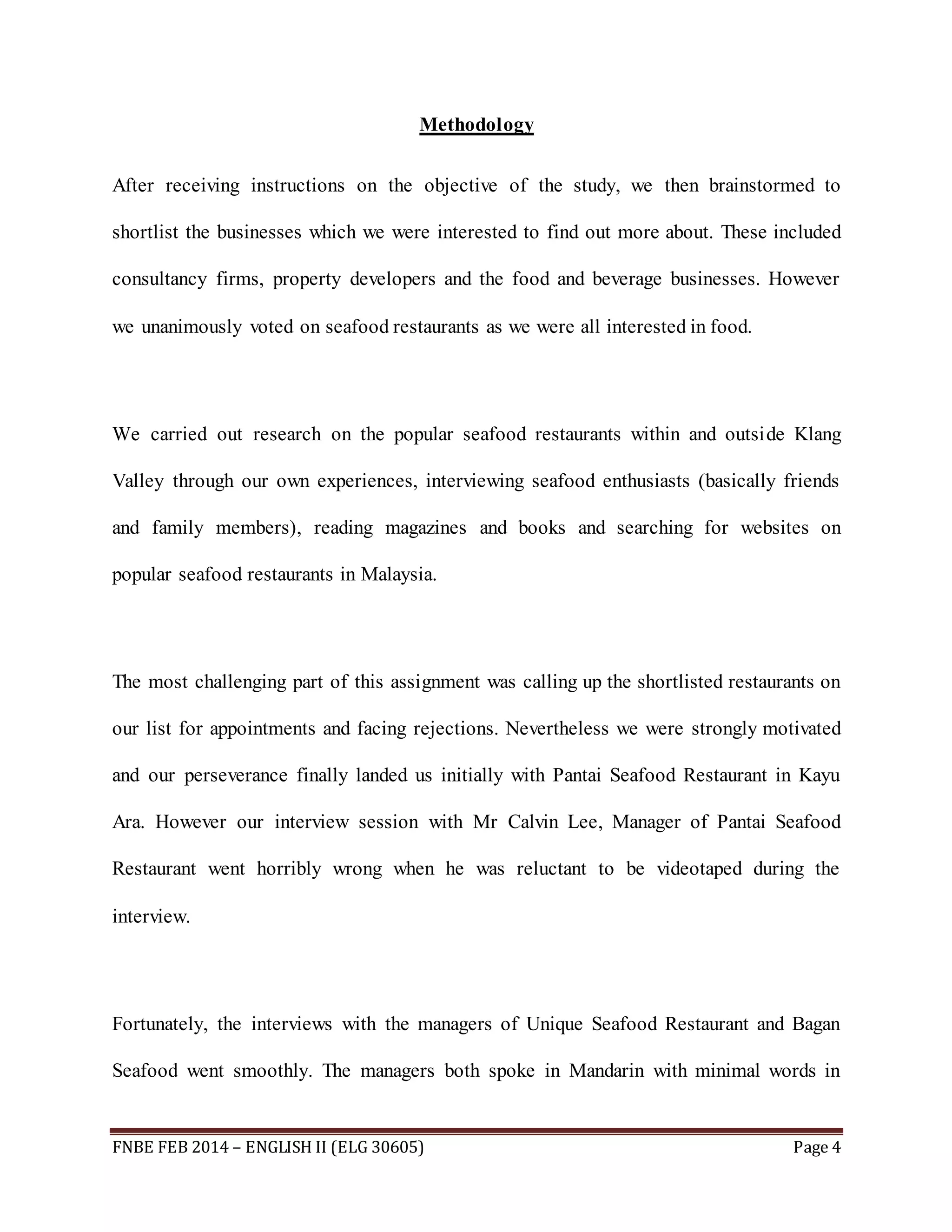 Methodology 
After receiving instructions on the objective of the study, we then brainstormed to 
shortlist the businesses which we were interested to find out more about. These included 
consultancy firms, property developers and the food and beverage businesses. However 
we unanimously voted on seafood restaurants as we were all interested in food. 
We carried out research on the popular seafood restaurants within and outside Klang 
Valley through our own experiences, interviewing seafood enthusiasts (basically friends 
and family members), reading magazines and books and searching for websites on 
popular seafood restaurants in Malaysia. 
The most challenging part of this assignment was calling up the shortlisted restaurants on 
our list for appointments and facing rejections. Nevertheless we were strongly motivated 
and our perseverance finally landed us initially with Pantai Seafood Restaurant in Kayu 
Ara. However our interview session with Mr Calvin Lee, Manager of Pantai Seafood 
Restaurant went horribly wrong when he was reluctant to be videotaped during the 
interview. 
Fortunately, the interviews with the managers of Unique Seafood Restaurant and Bagan 
Seafood went smoothly. The managers both spoke in Mandarin with minimal words in 
FNBE FEB 2014 – ENGLISH II (ELG 30605) Page 4 
 