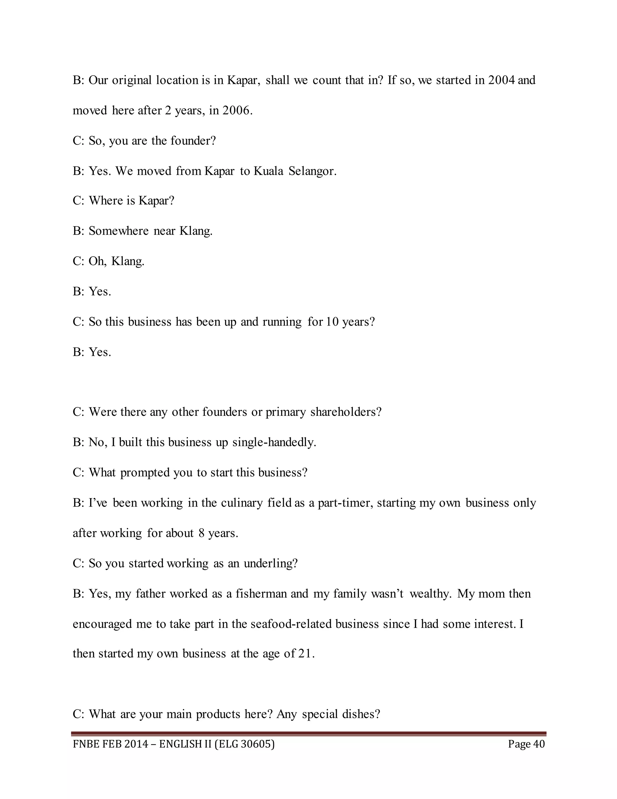 B: Our original location is in Kapar, shall we count that in? If so, we started in 2004 and 
moved here after 2 years, in 2006. 
C: So, you are the founder? 
B: Yes. We moved from Kapar to Kuala Selangor. 
C: Where is Kapar? 
B: Somewhere near Klang. 
C: Oh, Klang. 
B: Yes. 
C: So this business has been up and running for 10 years? 
B: Yes. 
C: Were there any other founders or primary shareholders? 
B: No, I built this business up single-handedly. 
C: What prompted you to start this business? 
B: I’ve been working in the culinary field as a part-timer, starting my own business only 
after working for about 8 years. 
C: So you started working as an underling? 
B: Yes, my father worked as a fisherman and my family wasn’t wealthy. My mom then 
encouraged me to take part in the seafood-related business since I had some interest. I 
then started my own business at the age of 21. 
C: What are your main products here? Any special dishes? 
FNBE FEB 2014 – ENGLISH II (ELG 30605) Page 40 
 
