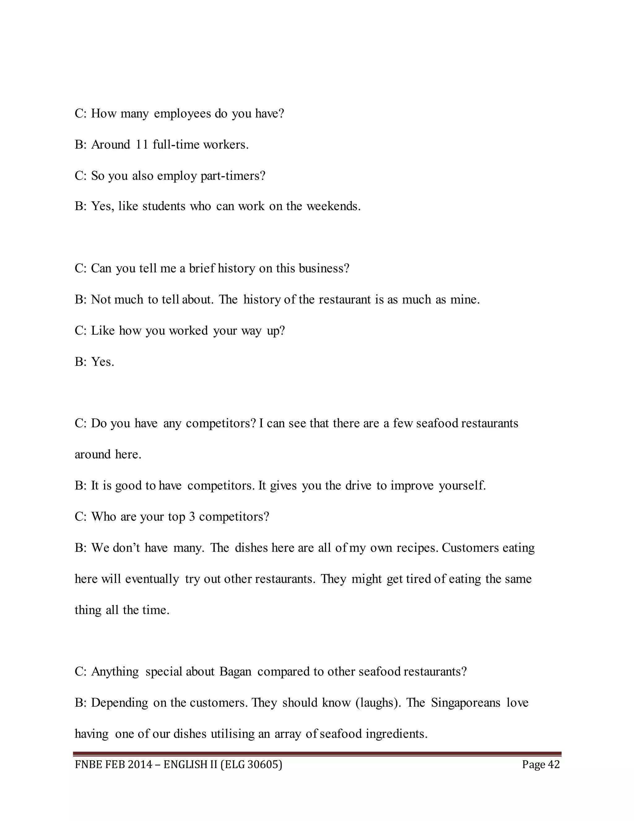 C: How many employees do you have? 
B: Around 11 full-time workers. 
C: So you also employ part-timers? 
B: Yes, like students who can work on the weekends. 
C: Can you tell me a brief history on this business? 
B: Not much to tell about. The history of the restaurant is as much as mine. 
C: Like how you worked your way up? 
B: Yes. 
C: Do you have any competitors? I can see that there are a few seafood restaurants 
around here. 
B: It is good to have competitors. It gives you the drive to improve yourself. 
C: Who are your top 3 competitors? 
B: We don’t have many. The dishes here are all of my own recipes. Customers eating 
here will eventually try out other restaurants. They might get tired of eating the same 
thing all the time. 
C: Anything special about Bagan compared to other seafood restaurants? 
B: Depending on the customers. They should know (laughs). The Singaporeans love 
having one of our dishes utilising an array of seafood ingredients. 
FNBE FEB 2014 – ENGLISH II (ELG 30605) Page 42 
 