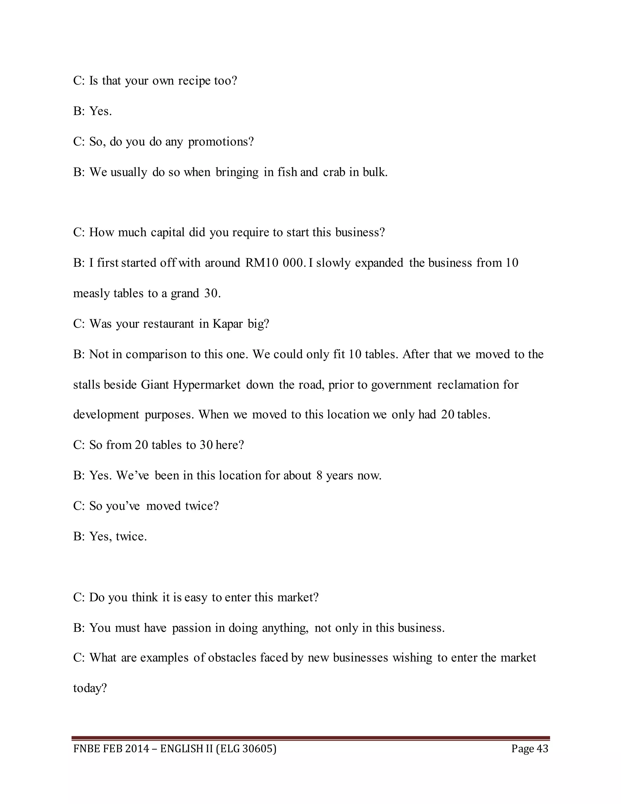 C: Is that your own recipe too? 
B: Yes. 
C: So, do you do any promotions? 
B: We usually do so when bringing in fish and crab in bulk. 
C: How much capital did you require to start this business? 
B: I first started off with around RM10 000. I slowly expanded the business from 10 
measly tables to a grand 30. 
C: Was your restaurant in Kapar big? 
B: Not in comparison to this one. We could only fit 10 tables. After that we moved to the 
stalls beside Giant Hypermarket down the road, prior to government reclamation for 
development purposes. When we moved to this location we only had 20 tables. 
C: So from 20 tables to 30 here? 
B: Yes. We’ve been in this location for about 8 years now. 
C: So you’ve moved twice? 
B: Yes, twice. 
C: Do you think it is easy to enter this market? 
B: You must have passion in doing anything, not only in this business. 
C: What are examples of obstacles faced by new businesses wishing to enter the market 
today? 
FNBE FEB 2014 – ENGLISH II (ELG 30605) Page 43 
 