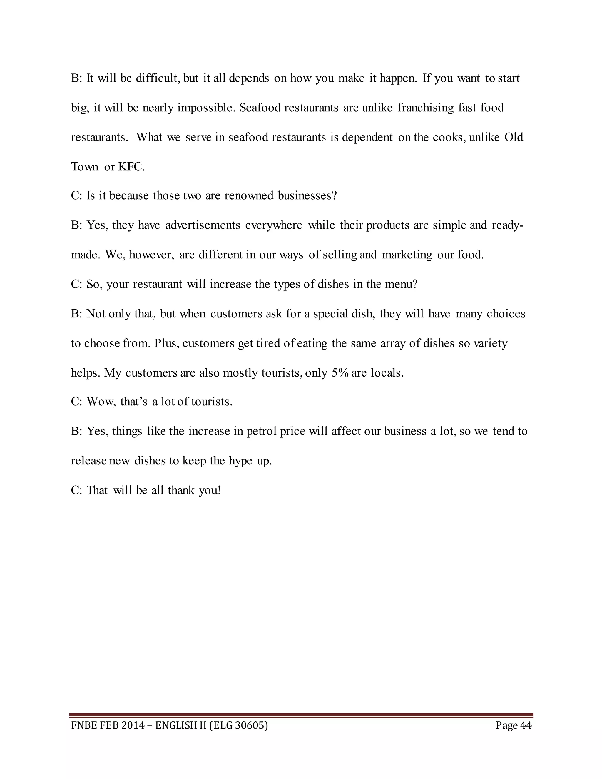 B: It will be difficult, but it all depends on how you make it happen. If you want to start 
big, it will be nearly impossible. Seafood restaurants are unlike franchising fast food 
restaurants. What we serve in seafood restaurants is dependent on the cooks, unlike Old 
Town or KFC. 
C: Is it because those two are renowned businesses? 
B: Yes, they have advertisements everywhere while their products are simple and ready-made. 
We, however, are different in our ways of selling and marketing our food. 
C: So, your restaurant will increase the types of dishes in the menu? 
B: Not only that, but when customers ask for a special dish, they will have many choices 
to choose from. Plus, customers get tired of eating the same array of dishes so variety 
helps. My customers are also mostly tourists, only 5% are locals. 
C: Wow, that’s a lot of tourists. 
B: Yes, things like the increase in petrol price will affect our business a lot, so we tend to 
release new dishes to keep the hype up. 
C: That will be all thank you! 
FNBE FEB 2014 – ENGLISH II (ELG 30605) Page 44 
