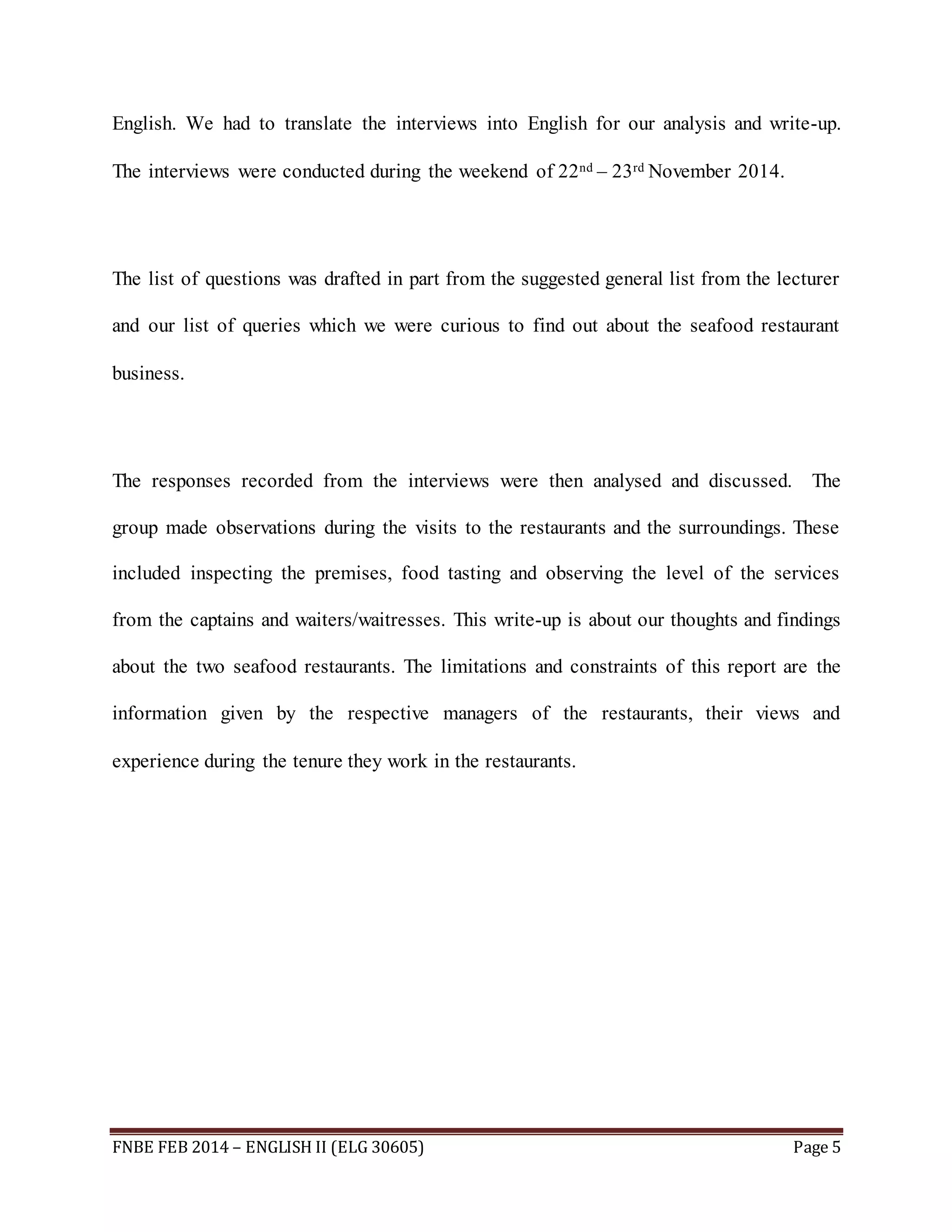 English. We had to translate the interviews into English for our analysis and write-up. 
The interviews were conducted during the weekend of 22nd – 23rd November 2014. 
The list of questions was drafted in part from the suggested general list from the lecturer 
and our list of queries which we were curious to find out about the seafood restaurant 
business. 
The responses recorded from the interviews were then analysed and discussed. The 
group made observations during the visits to the restaurants and the surroundings. These 
included inspecting the premises, food tasting and observing the level of the services 
from the captains and waiters/waitresses. This write-up is about our thoughts and findings 
about the two seafood restaurants. The limitations and constraints of this report are the 
information given by the respective managers of the restaurants, their views and 
experience during the tenure they work in the restaurants. 
FNBE FEB 2014 – ENGLISH II (ELG 30605) Page 5 
 