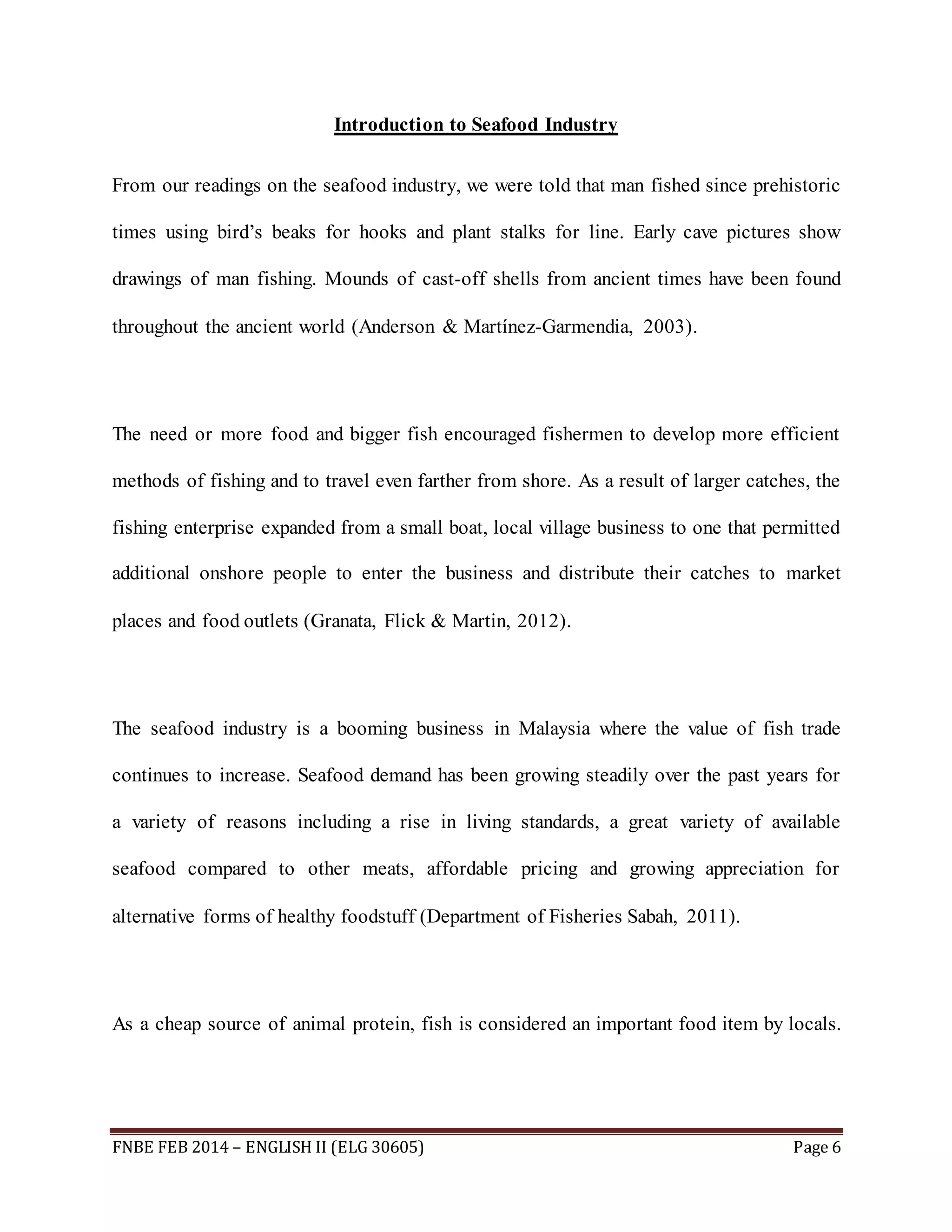 Introduction to Seafood Industry 
From our readings on the seafood industry, we were told that man fished since prehistoric 
times using bird’s beaks for hooks and plant stalks for line. Early cave pictures show 
drawings of man fishing. Mounds of cast-off shells from ancient times have been found 
throughout the ancient world (Anderson & Martínez-Garmendia, 2003). 
The need or more food and bigger fish encouraged fishermen to develop more efficient 
methods of fishing and to travel even farther from shore. As a result of larger catches, the 
fishing enterprise expanded from a small boat, local village business to one that permitted 
additional onshore people to enter the business and distribute their catches to market 
places and food outlets (Granata, Flick & Martin, 2012). 
The seafood industry is a booming business in Malaysia where the value of fish trade 
continues to increase. Seafood demand has been growing steadily over the past years for 
a variety of reasons including a rise in living standards, a great variety of available 
seafood compared to other meats, affordable pricing and growing appreciation for 
alternative forms of healthy foodstuff (Department of Fisheries Sabah, 2011). 
As a cheap source of animal protein, fish is considered an important food item by locals. 
FNBE FEB 2014 – ENGLISH II (ELG 30605) Page 6 
 