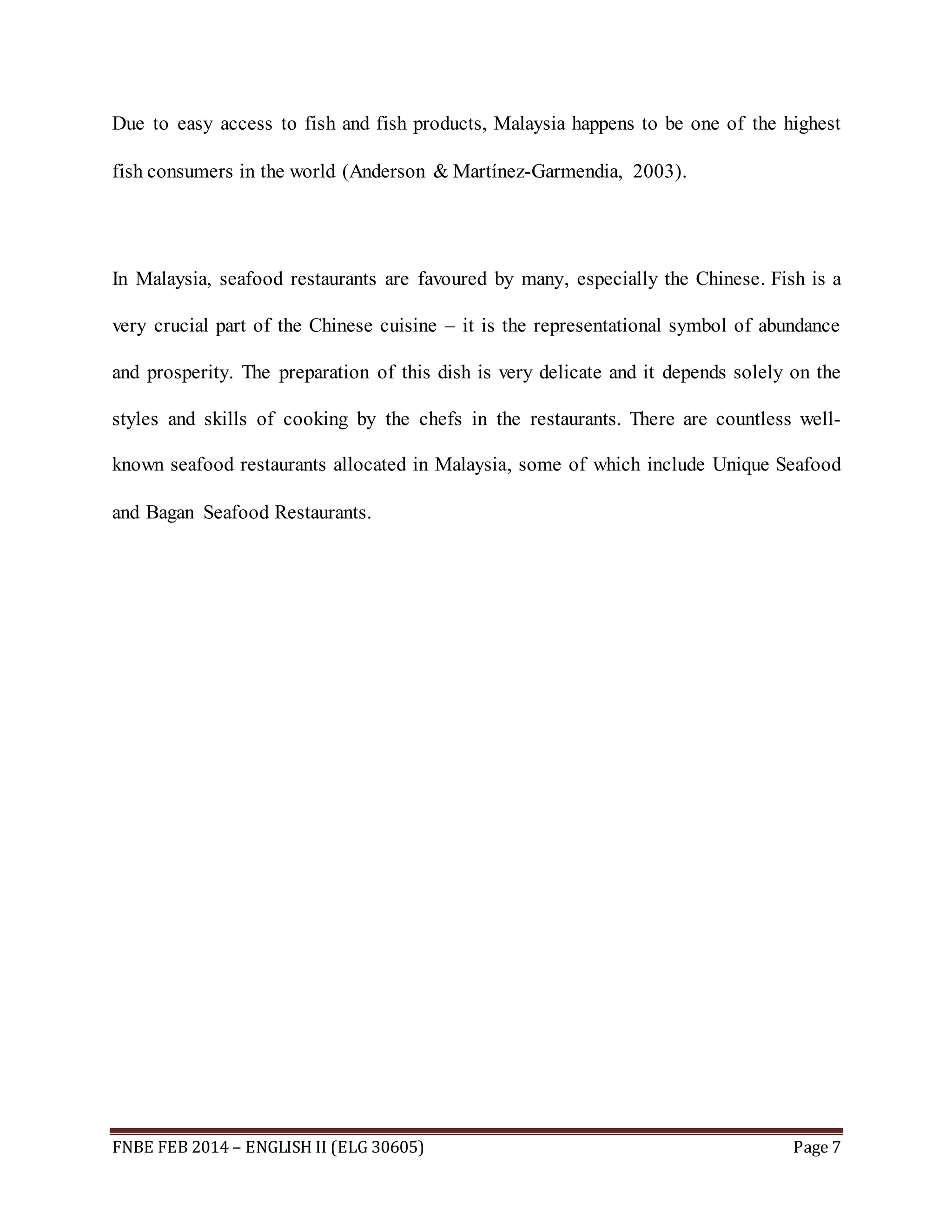 Due to easy access to fish and fish products, Malaysia happens to be one of the highest 
fish consumers in the world (Anderson & Martínez-Garmendia, 2003). 
In Malaysia, seafood restaurants are favoured by many, especially the Chinese. Fish is a 
very crucial part of the Chinese cuisine – it is the representational symbol of abundance 
and prosperity. The preparation of this dish is very delicate and it depends solely on the 
styles and skills of cooking by the chefs in the restaurants. There are countless well-known 
seafood restaurants allocated in Malaysia, some of which include Unique Seafood 
and Bagan Seafood Restaurants. 
FNBE FEB 2014 – ENGLISH II (ELG 30605) Page 7 
 