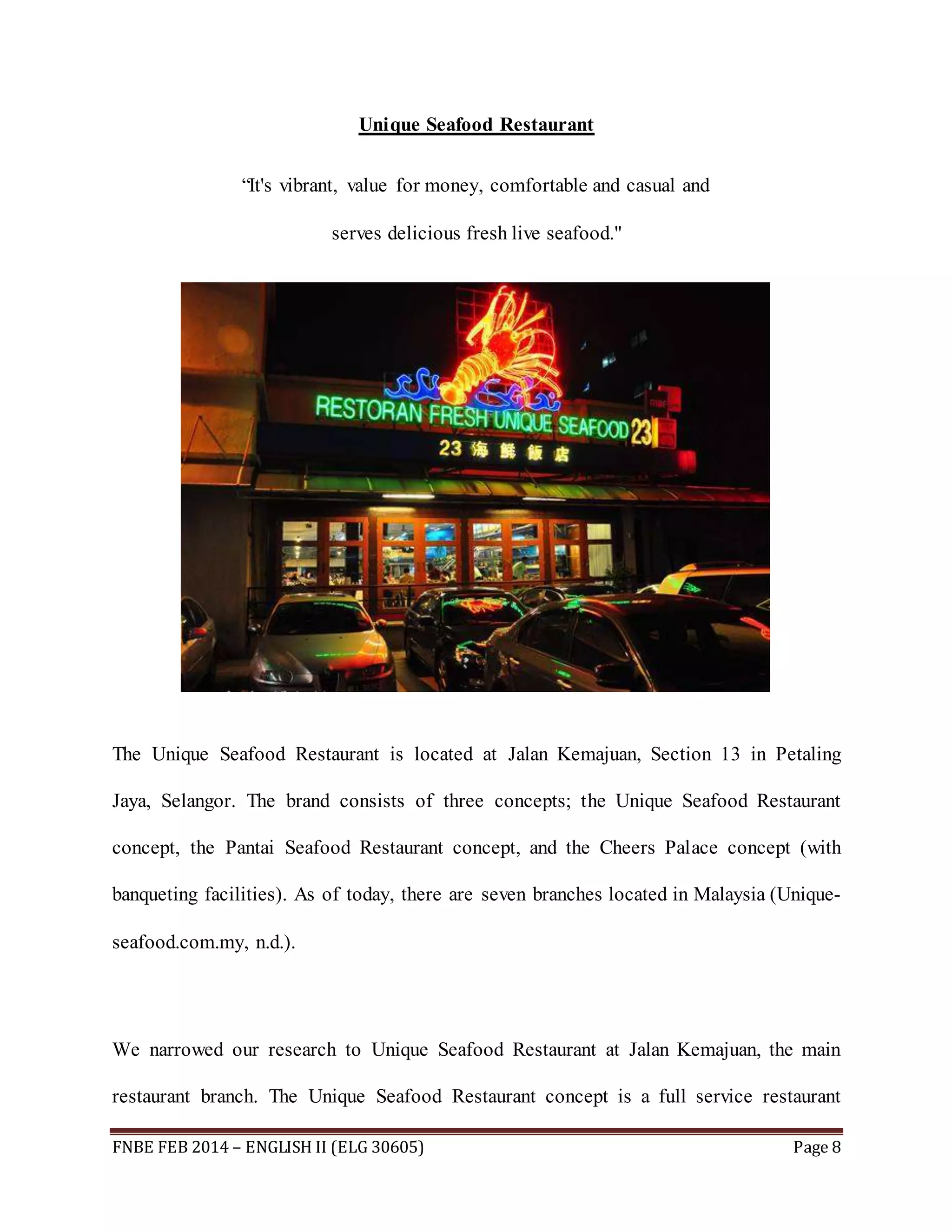 Unique Seafood Restaurant 
“It's vibrant, value for money, comfortable and casual and 
serves delicious fresh live seafood." 
The Unique Seafood Restaurant is located at Jalan Kemajuan, Section 13 in Petaling 
Jaya, Selangor. The brand consists of three concepts; the Unique Seafood Restaurant 
concept, the Pantai Seafood Restaurant concept, and the Cheers Palace concept (with 
banqueting facilities). As of today, there are seven branches located in Malaysia (Unique-seafood. 
com.my, n.d.). 
We narrowed our research to Unique Seafood Restaurant at Jalan Kemajuan, the main 
restaurant branch. The Unique Seafood Restaurant concept is a full service restaurant 
FNBE FEB 2014 – ENGLISH II (ELG 30605) Page 8 
 