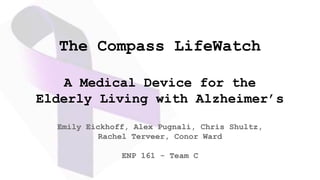 The Compass LifeWatch
A Medical Device for the
Elderly Living with Alzheimer’s
Emily Eickhoff, Alex Pugnali, Chris Shultz,
Rachel Terveer, Conor Ward
ENP 161 - Team C
 