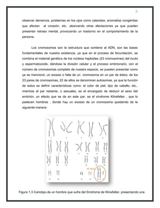 X

  observar demencia, problemas en los ojos como cataratas, anomalías congénitas
  que afectan    al corazón, etc. ;abarcando otras afectaciones ya que pueden
  presentar retraso mental, provocando un trastorno en el comportamiento de la
  persona.


        Los cromosomas son la estructura que contiene al ADN, son las bases
  fundamentales de nuestra existencia, ya que en el proceso de fecundación, se
  combina el material genético de los núcleos haploides (23 cromosomas) del óvulo
  y espermatozoide, dándose la división celular y el proceso embrionario, con el
  número de cromosomas completo de nuestra especie, se pueden presentar como
  ya se mencionó, un exceso o falta de un cromosoma en un par de éstos; de los
  23 pares de cromosomas, 22 de ellos se denominan autosomas, ya que la función
  de estos es definir características como: el color de piel, tipo de cabello, etc.,
  mientras el par restante, o sexuales, es el encargado de deducir el sexo del
  embrión, un efecto que se da en este par, es el síndrome Klinefelter , que lo
  padecen hombres , donde hay un exceso de un cromosoma quedando de la
  siguiente manera:




Figura 1.3 Cariotipo de un hombre que sufre del Síndrome de Klinefelter, presentando una
trisomía en el par 23; 47 XXY
 