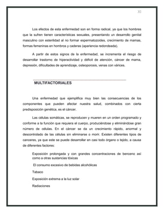 XI



      Los efectos de esta enfermedad son en forma radical, ya que los hombres
que la sufren tienen características sexuales, presentando un desarrollo genital
masculino con esterilidad al no formar espermatozoides, crecimiento de mamas,
formas femeninas en hombros y caderas (apariencia redondeada).

      A partir de estos signos de la enfermedad, se incrementa el riesgo de
desarrollar trastorno de hiperactividad y déficit de atención, cáncer de mama,
depresión, dificultades de aprendizaje, osteoporosis, venas con várices.




        MULTIFACTORIALES



      Una enfermedad que ejemplifica muy bien las consecuencias de los
componentes que pueden afectar nuestra salud, combinados con cierta
predisposición genética, es el cáncer.

      Las células somáticas, se reproducen y mueren en un orden programado y
conforme a la función que requiera el cuerpo, produciéndose y eliminándose gran
número de células. En el cáncer se da un crecimiento rápido, anormal y
descontrolado de las células sin eliminarse o morir. Existen diferentes tipos de
canceres, ya que este se puede desarrollar en casi todo órgano o tejido, a causa
de diferentes factores:

      Exposición prolongada y con grandes concentraciones de benceno así
      como a otras sustancias tóxicas

       El consumo excesivo de bebidas alcohólicas

      Tabaco

      Exposición extrema a la luz solar

      Radiaciones
 