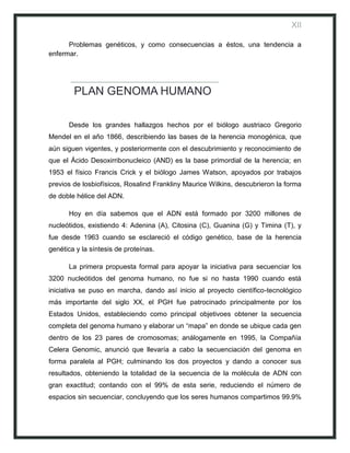 XII

      Problemas genéticos, y como consecuencias a éstos, una tendencia a
enfermar.




        PLAN GENOMA HUMANO

      Desde los grandes hallazgos hechos por el biólogo austriaco Gregorio
Mendel en el año 1866, describiendo las bases de la herencia monogénica, que
aún siguen vigentes, y posteriormente con el descubrimiento y reconocimiento de
que el Ácido Desoxirribonucleico (AND) es la base primordial de la herencia; en
1953 el físico Francis Crick y el biólogo James Watson, apoyados por trabajos
previos de losbiofísicos, Rosalind Frankliny Maurice Wilkins, descubrieron la forma
de doble hélice del ADN.

      Hoy en día sabemos que el ADN está formado por 3200 millones de
nucleótidos, existiendo 4: Adenina (A), Citosina (C), Guanina (G) y Timina (T), y
fue desde 1963 cuando se esclareció el código genético, base de la herencia
genética y la síntesis de proteínas.

      La primera propuesta formal para apoyar la iniciativa para secuenciar los
3200 nucleótidos del genoma humano, no fue si no hasta 1990 cuando está
iniciativa se puso en marcha, dando así inicio al proyecto científico-tecnológico
más importante del siglo XX, el PGH fue patrocinado principalmente por los
Estados Unidos, estableciendo como principal objetivoes obtener la secuencia
completa del genoma humano y elaborar un “mapa” en donde se ubique cada gen
dentro de los 23 pares de cromosomas; análogamente en 1995, la Compañía
Celera Genomic, anunció que llevaría a cabo la secuenciación del genoma en
forma paralela al PGH; culminando los dos proyectos y dando a conocer sus
resultados, obteniendo la totalidad de la secuencia de la molécula de ADN con
gran exactitud; contando con el 99% de esta serie, reduciendo el número de
espacios sin secuenciar, concluyendo que los seres humanos compartimos 99.9%
 