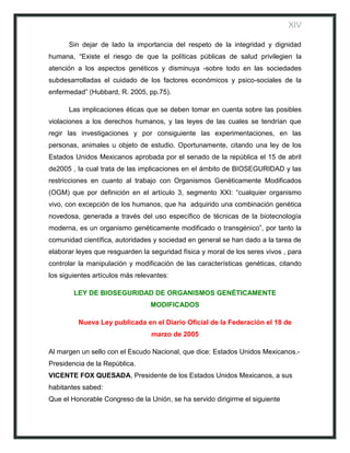 XIV

      Sin dejar de lado la importancia del respeto de la integridad y dignidad
humana, “Existe el riesgo de que la políticas públicas de salud privilegien la
atención a los aspectos genéticos y disminuya -sobre todo en las sociedades
subdesarrolladas el cuidado de los factores económicos y psico-sociales de la
enfermedad” (Hubbard, R. 2005, pp.75).

      Las implicaciones éticas que se deben tomar en cuenta sobre las posibles
violaciones a los derechos humanos, y las leyes de las cuales se tendrían que
regir las investigaciones y por consiguiente las experimentaciones, en las
personas, animales u objeto de estudio. Oportunamente, citando una ley de los
Estados Unidos Mexicanos aprobada por el senado de la república el 15 de abril
de2005 , la cual trata de las implicaciones en el ámbito de BIOSEGURIDAD y las
restricciones en cuanto al trabajo con Organismos Genéticamente Modificados
(OGM) que por definición en el artículo 3, segmento XXI: “cualquier organismo
vivo, con excepción de los humanos, que ha adquirido una combinación genética
novedosa, generada a través del uso específico de técnicas de la biotecnología
moderna, es un organismo genéticamente modificado o transgénico”, por tanto la
comunidad científica, autoridades y sociedad en general se han dado a la tarea de
elaborar leyes que resguarden la seguridad física y moral de los seres vivos , para
controlar la manipulación y modificación de las características genéticas, citando
los siguientes artículos más relevantes:

        LEY DE BIOSEGURIDAD DE ORGANISMOS GENÉTICAMENTE
                                  MODIFICADOS

         Nueva Ley publicada en el Diario Oficial de la Federación el 18 de
                                  marzo de 2005

Al margen un sello con el Escudo Nacional, que dice: Estados Unidos Mexicanos.-
Presidencia de la República.
VICENTE FOX QUESADA, Presidente de los Estados Unidos Mexicanos, a sus
habitantes sabed:
Que el Honorable Congreso de la Unión, se ha servido dirigirme el siguiente
 