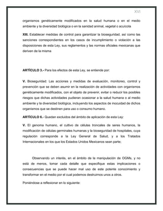 XVI

organismos genéticamente modificados en la salud humana o en el medio
ambiente y la diversidad biológica o en la sanidad animal, vegetal o acuícola

XIII. Establecer medidas de control para garantizar la bioseguridad, así como las
sanciones correspondientes en los casos de incumplimiento o violación a las
disposiciones de esta Ley, sus reglamentos y las normas oficiales mexicanas que
deriven de la misma




ARTÍCULO 3.- Para los efectos de esta Ley, se entiende por:


V. Bioseguridad: Las acciones y medidas de evaluación, monitoreo, control y
prevención que se deben asumir en la realización de actividades con organismos
genéticamente modificados, con el objeto de prevenir, evitar o reducir los posibles
riesgos que dichas actividades pudieran ocasionar a la salud humana o al medio
ambiente y la diversidad biológica, incluyendo los aspectos de inocuidad de dichos
organismos que se destinen para uso o consumo humano.

ARTÍCULO 6.- Quedan excluidos del ámbito de aplicación de esta Ley:

V. El genoma humano, el cultivo de células troncales de seres humanos, la
modificación de células germinales humanas y la bioseguridad de hospitales, cuya
regulación corresponde a la Ley General de Salud, y a los Tratados
Internacionales en los que los Estados Unidos Mexicanos sean parte;




      Observando un interés, en el ámbito de la manipulación de OGMs, y no
está de menos, tomar cada detalle que especifique estas implicaciones o
consecuencias que se puede hacer mal uso de este potente conocimiento y
transformar en el medio por el cual podemos destruirnos unos a otros.

Poniéndose a reflexionar en lo siguiente:
 