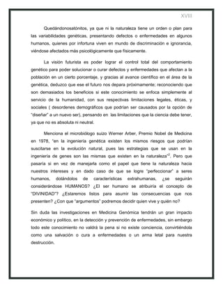 XVIII

      Quedándonosatónitos, ya que ni la naturaleza tiene un orden o plan para
las variabilidades genéticas, presentando defectos o enfermedades en algunos
humanos, quienes por infortuna viven en mundo de discriminación e ignorancia,
viéndose afectados más psicológicamente que físicamente.

      La visión futurista es poder lograr el control total del comportamiento
genético para poder solucionar o curar defectos y enfermedades que afectan a la
población en un cierto porcentaje, y gracias al avance científico en el área de la
genética, deduzco que ese el futuro nos depara próximamente; reconociendo que
son demasiados los beneficios si este conocimiento se enfoca simplemente al
servicio de la humanidad, con sus respectivas limitaciones legales, éticas, y
sociales ( desordenes demográficos que podrían ser causados por la opción de
“diseñar” a un nuevo ser), pensando en las limitaciones que la ciencia debe tener,
ya que no es absoluta ni neutral.

      Menciona el microbiólogo suizo Werner Arber, Premio Nobel de Medicina
en 1978, “en la ingeniería genética existen los mismos riesgos que podrían
suscitarse en la evolución natural, pues las estrategias que se usan en la
ingeniería de genes son las mismas que existen en la naturaleza”2. Pero que
pasaría si en vez de manejarla como el papel que tiene la naturaleza hacia
nuestros intereses y en dado caso de que se logre “perfeccionar” a seres
humanos,       dotándolos   de   características   extrahumanas,   ¿se   seguirán
considerándose HUMANOS? ¿El ser humano se atribuiría el concepto de
“DIVINIDAD”? ¿Estaremos listos para asumir las consecuencias que nos
presenten? ¿Con que “argumentos” podremos decidir quien vive y quién no?

Sin duda las investigaciones en Medicina Genómica tendrán un gran impacto
económico y político, en la detección y prevención de enfermedades, sin embargo
todo este conocimiento no valdrá la pena si no existe conciencia, convirtiéndola
como una salvación o cura a enfermedades o un arma letal para nuestra
destrucción.
 