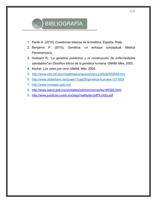 XIX


              BIBLIOGRAFÍA


1. Pardo A. (2010), Cuestiones básicas de la bioética, España, Rialp
2. Benjamin    P.   (2010),   Genética:   un   enfoque   conceptual,    Médica
   Panamericana.
3. Hubbard R. “La genética predictiva y la construcción de enfermedades
   saludables”,en Desafíos éticos de la genética humana, UNAM, Méx, 2005.
4. Kitcher, Las vidas por venir,UNAM, Méx. 2005.
5. http://www.nlm.nih.gov/medlineplus/spanish/ency/article/002048.htm
6. http://www.slideshare.net/guest17caa25/genetica-humana-1211624
7. http://www.inmegen.gob.mx/
8. http://www.salud.gob.mx/unidades/cdi/nom/compi/ley180305.html
9. http://www.juridicas.unam.mx/sisjur/saldyder/pdf/5-242s.pdf
 