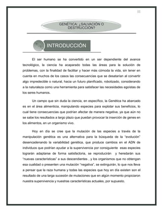 III


                         GENÉTICA: ¿SALVACIÓN O
                             DESTRUCCIÓN?




                 INTRODUCCIÓN

      El ser humano se ha convertido en un ser dependiente del avance
tecnológico, la ciencia ha acaparado todas las áreas para la solución de
problemas, con la finalidad de facilitar y hacer más cómoda la vida, sin tener en
cuenta en muchos de los casos las consecuencias que se desatarían al convertir
algo impredecible o natural, hacia un futuro planificado, robotizado, considerando
a la naturaleza como una herramienta para satisfacer las necesidades egoístas de
los seres humanos.

      Un campo que sin duda la ciencia, en específico, la Genética ha abarcado
es en el área alimenticia, manipulando especies para explotar sus beneficios, lo
cual tiene consecuencias que podrían afectar de manera negativa, ya que aún no
se sabe los resultados a largo plazo que puedan provocar la inserción de genes en
los alimentos, en un organismo vivo.

      Hoy en día se cree que la mutación de las especies a través de la
manipulación genética es una alternativa para la búsqueda de la “evolución”
desencadenando la variabilidad genética, que produce cambios en el ADN de
individuos que podrían ayudar a la supervivencia por consiguiente esas especies
lograrán adaptarse de forma satisfactoria, se reproducirán       y heredarán sus
“nuevas características” a sus descendientes , y los organismos que no obtengan
esa cualidad o presenten una mutación “negativa”, se extinguirán, lo que nos lleva
a pensar que la raza humana y todas las especies que hoy en día existen son el
resultado de una larga sucesión de mutaciones que en algún momento propiciaron
nuestra supervivencia y nuestras características actuales, por supuesto.
 