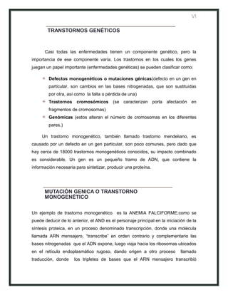 VI

        TRANSTORNOS GENÉTICOS



      Casi todas las enfermedades tienen un componente genético, pero la
importancia de ese componente varía. Los trastornos en los cuales los genes
juegan un papel importante (enfermedades genéticas) se pueden clasificar como:

        Defectos monogenéticos o mutaciones génicas(defecto en un gen en
        particular, son cambios en las bases nitrogenadas, que son sustituidas
        por otra, así como la falta o pérdida de una)
        Trastornos     cromosómicos      (se caracterizan porla afectación en
        fragmentos de cromosomas)
        Genómicas (estos alteran el número de cromosomas en los diferentes
        pares.)

     Un trastorno monogenético, también llamado trastorno mendeliano, es
causado por un defecto en un gen particular, son poco comunes, pero dado que
hay cerca de 18000 trastornos monogenéticos conocidos, su impacto combinado
es considerable. Un gen es un pequeño tramo de ADN, que contiene la
información necesaria para sintetizar, producir una proteína.




      MUTACIÓN GENICA O TRANSTORNO
      MONOGENÉTICO

Un ejemplo de trastorno monogenético es la ANEMIA FALCIFORME;como se
puede deducir de lo anterior, el AND es el personaje principal en la iniciación de la
síntesis proteica, en un proceso denominado transcripción, donde una molécula
llamada ARN mensajero, “transcribe” en orden contrario y complementario las
bases nitrogenadas que el ADN expone, luego viaja hacia los ribosomas ubicados
en el retículo endoplasmático rugoso, dando origen a otro proceso           llamado
traducción, donde    los tripletes de bases que el ARN mensajero transcribió
 