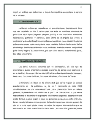 IX

rojos), un análisis para determinar el tipo de hemoglobina que contiene la sangre
de la persona.


          FIBROSIS QUÍSTICA


      La fibrosis quística es causada por un gen defectuoso, forzosamente tiene
que ser heredado por los 2 padres para que ésta se manifieste causando la
producción deun líquido pegajoso y espeso (moco), él cual se acumula en las vías
respiratorias, pulmones y páncreas, este último es el órgano que ayuda a
desintegrar y absorber los alimentos; esta acumulación de moco causa infecciones
pulmonares graves y por consiguiente hasta mortales. Independientemente de los
síntomas ya mencionados también se da un retraso en el crecimiento, incapacidad
para subir y llegar a su peso normal, piel con sabor salado, estreñimiento grave,
tos, fatiga y neumonía.


        TRANSTORNOS GENÓMICOS


      Los seres humanos contamos con 46 cromosomas, en este tipo de
anomalías se puede encontrar un exceso o carencia de genes en un segmento o
en la totalidad de un gen; Se ven ejemplificados en las siguientes enfermedades,
tales como: Síndrome de Down, Síndrome Klinefelter y Síndrome de Turner.


      El Síndrome de Down es la enfermedad que por lo regular se conoce
popularmente en       la población, se da en 1 nacimiento de cada 2500
considerándose no una enfermedad rara, pero obviamente tiene un origen
genético, al presentarse una trisomía en el par 21 de cromosomas, lo que afecta
radicalmente el desarrollo de la persona en diferentes aspectos, dependiendo del
grado de leve a grave según el caso; las personas que padecen este síndrome,
tienen características en común propias de la enfermedad, por ejemplo, exceso de
piel en la nuca, nariz chata, orejas pequeñas, la esquina interna de los ojos es
redondeada así como una inclinación hacia arriba , en casos más graves se puede
 