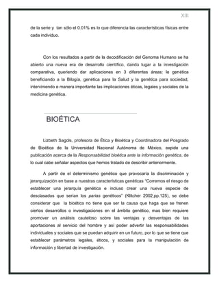 XIII

de la serie y tan sólo el 0.01% es lo que diferencia las características físicas entre
cada individuo.




      Con los resultados a partir de la decodificación del Genoma Humano se ha
abierto una nueva era de desarrollo científico, dando lugar a la investigación
comparativa, queriendo dar aplicaciones en 3 diferentes áreas: le genética
beneficiando a la Bilogía, genética para la Salud y la genética para sociedad,
interviniendo e manera importante las implicaciones éticas, legales y sociales de la
medicina genética.




        BIOÉTICA

      Lizbeth Sagols, profesora de Ética y Bioética y Coordinadora del Posgrado
de Bioética de la Universidad Nacional Autónoma de México, expide una
publicación acerca de la Responsabilidad bioética ante la información genética, de
lo cual cabe señalar aspectos que hemos tratado de describir anteriormente.

      A partir de el determinismo genético que provocaría la discriminación y
jerarquización en base a nuestras características genéticas “Corremos el riesgo de
establecer una jerarquía genética e incluso crear una nueva especie de
desclasados que serían los parias genéticos” (Klitcher 2002,pp.125), se debe
considerar que la bioética no tiene que ser la causa que haga que se frenen
ciertos desarrollos o investigaciones en el ámbito genético, mas bien requiere
promover un análisis cauteloso sobre las ventajas y desventajas de las
aportaciones al servicio del hombre y así poder advertir las responsabilidades
individuales y sociales que se puedan adquirir en un futuro, por lo que se tiene que
establecer parámetros legales, éticos, y sociales para la manipulación de
información y libertad de investigación.
 