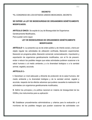 XV

                                    DECRETO
"EL CONGRESO DE LOS ESTADOS UNIDOS MEXICANOS, DECRETA:


SE EXPIDE LA LEY DE BIOSEGURIDAD DE ORGANISMOS GENÉTICAMENTE
MODIFICADOS.


ARTÍCULO ÚNICO: Se expide la Ley de Bioseguridad de Organismos
Genéticamente Modificados,
Para quedar como sigue:
           LEY DE BIOSEGURIDAD DE ORGANISMOS GENÉTICAMENTE
                                 MODIFICADOS

ARTÍCULO 1.- La presente Ley es de orden público y de interés social, y tiene por
objeto regular las actividades de utilización confinada, liberación experimental,
liberación en programa piloto, liberación comercial, comercialización, importación y
exportación de organismos genéticamente modificados, con el fin de prevenir,
evitar o reducir los posibles riesgos que estas actividades pudieran ocasionar a la
salud humana o al medio ambiente y a la diversidad biológica o a la sanidad
animal, vegetal y acuícola.

ARTÍCULO 2.-

I. Garantizar un nivel adecuado y eficiente de protección de la salud humana, del
medio ambiente y la diversidad biológica y de la sanidad animal, vegetal y
acuícola, respecto de los efectos adversos que pudiera causarles la realización de
actividades con organismos genéticamente modificados;

II. Definir los principios y la política nacional en materia de bioseguridad de los
OGMs y los instrumentos para su aplicación




VI. Establecer procedimientos administrativos y criterios para la evaluación y el
monitoreo de los posibles riesgos que puedan ocasionar las actividades con
 