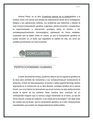XVII



       Antonio Pardo, en su libro Cuestiones básicas de la bioéticadefine a la
bioética como una ciencia que estudia las implicaciones éticas de la investigación
bilógica y sus aplicaciones médicas, con problemas que relacionan y afectan la
vida humana (manipulación genética, eugenesia, aborto preventivo y terapéutico),
la   experimentación   e   intervención   quirúrgica   sobre    el    hombre    y    los
animales(experimentación     farmacológica),   planteando      en    forma   detallada,
cuestiones que se deben tomar en cuenta, ya que la manipulación genética se
puede convertir en un factor que degradaría la calidad de vida, así como las
posibles perversiones con fines lucrativos.




                 CONCLUSIÓN


 PERFECCIONISMO HUMANO


       A partir del presente ensayo, podemos deducir que la ingeniería genética es
la clave para controlar las mutaciones y sus consecuencias,por consecuencia la
evolución. A favor de esta perspectiva, el escritor y editor español Domingo Santos
argumenta en la introducción de su libro Mutante, antología temática de la ciencia
ficción, que si la historia ha demostrado que el ser humano se esta perfeccionando
desde la época de los bárbaros hasta nuestros días, entonces “es un
contrasentido imaginar que no vamos a seguir haciéndolo en el futuro, ya sea de
forma natural- a través de mutación- o por medio de la tecnología”1. Sin dejar atrás
los miedos que se tienen: que la manipulación genética va a traer consecuencias
impredecibles que pueden ser desgraciadamente desfavorables.
 