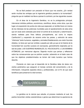 IV

       No es fácil predecir con precisión el futuro que nos aceche, ¿En verdad
serán muchas las ventajas que la ingeniería genética prestará a la humanidad?,
pregunta que en realidad nos lleva a pensar lo contrario, por las siguientes causas:

       En el área de la Ingeniería Genética, no es la protagonista principal,
intervienen ámbitos políticos, económicos, científicos, éticos, entre otros, que dan
lugar a la exposición de puntos de vista que especulan un terrible futuro en manos
de los intereses de las potencias mundiales para el apoderamiento de esta arma
que sin duda será codiciada para tener el control de la evolución y exterminación,
siendo realistas para fines bélicos principalmente, así como la mejora
(“perfección”) y expansión de racismo entre los países, y extinción de seres
“inferiores” tanto humanos, vegetales y animales.Estableciendo una visión futurista
drástica, no tiene por qué ser omitida o pasarla por alto ya que en la historia de la
humanidad han ocurrido sucesos sin escrúpulos, generalmente originados por la
sed de poder, LAS GUERRAS MUNDIALES, EL HOLOCAUSTO, o LAS BOMBAS
ATÓMICAS, por mencionar algunos. Dejando mucho que pensar y reflexionar
sobre las consecuencias que se podrían suscitar, aclarando en el dado caso de
que los objetivos predeterminados se tornen del matiz lucrativo que hemos
descrito.

       Poniendo en claro que el desarrollo de la Genética debe de darse con
ciertos parámetros que aseguren el manejo correcto del conocimiento y de la
información, incluyendo aspectos éticos y profesionales, con el fin de que sean
benéficos para preservar la vida humana.




                 DESARROLLO


       La genética es la ciencia que estudia, el proceso mediante el cual, los
padres transmiten ciertas características o genes que determinan la apariencia de
 