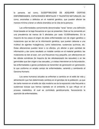 V

la   persona,   así   como,    SUSEPTIBILIDAD        DE    ADQUIRIR      CIERTAS
ENFERMEDADES, CAPACIDADES MENTALES Y TALENTOS NATURALES. Así
como, anomalías o defectos en el material genético, que pueden afectar de
manera mínima o tener un efecto dramático en la vida de la persona.

      Las enfermedades comúnmente denominadas “raras” tienen una definición
trivial basada en la baja frecuencia en que se presentan. Esta se ha convenido en
una prevalencia de menos de 5 afectados por cada 10,000habitantes. En la
mayoría de los casos el origen de estas enfermedades son de origen genético o
mutaciones que se dan en la información genética, que pueden deberse a una
multitud de agentes mutagénicos, como radiaciones, sustancias químicas, etc.
Estas alteraciones pueden tener o no efectos, y/o afectar a gran cantidad de
información y dar como resultado un notable cambio en el material genético; las
mutaciones se dan al azar, con una frecuencia muy pequeña, con alteraciones en
las células somáticas (la mayoría de las célulasexcepto las sexuales) o en las
germinales que dan origen a las sexuales, y si éstas intervienen en la fecundación,
las enfermedades o genes portadores se transmiten de generación en generación,
lo que conforma un amplio campo de enfermedades, variando y cambiando el
Genoma Humano.

      Los seres humanos actuales se enfrentan a cambios en el estilo de vida y
alimentación que han determinado cambios en el genotipo de la población, ya que
de cierta manera en el estilo de vida moderno se da la exposición más frecuente a
sustancias toxicas que hemos injertado en el ambiente, lo que influye en el
proceso metabólico, él cual es controlado genéticamente, favoreciendo la
aparición de enfermedades.
 