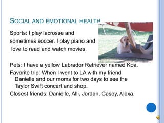 Social and emotional healthSports: I play lacrosse and sometimes soccer. I play piano andlove to read and watch movies.Pets: I have a yellow Labrador Retriever named Koa.Favorite trip: When I went to LA with my friend Danielle and our moms for two days to see the Taylor Swift concert and shop.Closest friends: Danielle, Alli, Jordan, Casey, Alexa.