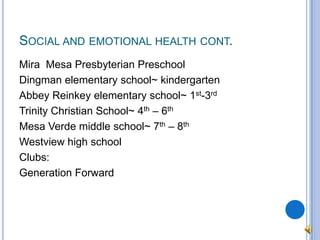 Social and emotional health cont.Mira  Mesa Presbyterian PreschoolDingman elementary school~ kindergartenAbbey Reinkey elementary school~ 1st-3rdTrinity Christian School~ 4th – 6thMesa Verde middle school~ 7th – 8thWestview high schoolClubs:Generation Forward