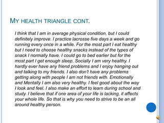 My health triangle cont.I think that I am in average physical condition, but I could definitely improve. I practice lacrosse five days a week and go running every once in a while. For the most part I eat healthy but I need to choose healthy snacks instead of the types of snack I normally have. I could go to bed earlier but for the most part I get enough sleep. Socially I am very healthy. I hardly ever have any friend problems and I enjoy hanging out and talking to my friends. I also don’t have any problems getting along with people I am not friends with. Emotionally and Mentally I am also very healthy. I feel good about the way I look and feel. I also make an effort to learn during school and study. I believe that if one area of your life is lacking, it affects your whole life. So that is why you need to strive to be an all around healthy person.