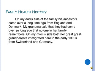 Family Health History		On my dad’s side of the family his ancestors came over a long time ago from England and Denmark. My grandma said that they had come over so long ago that no one in her family remembers. On my mom’s side both her great great grandparents immigrated here in the early 1900s from Switzerland and Germany.
